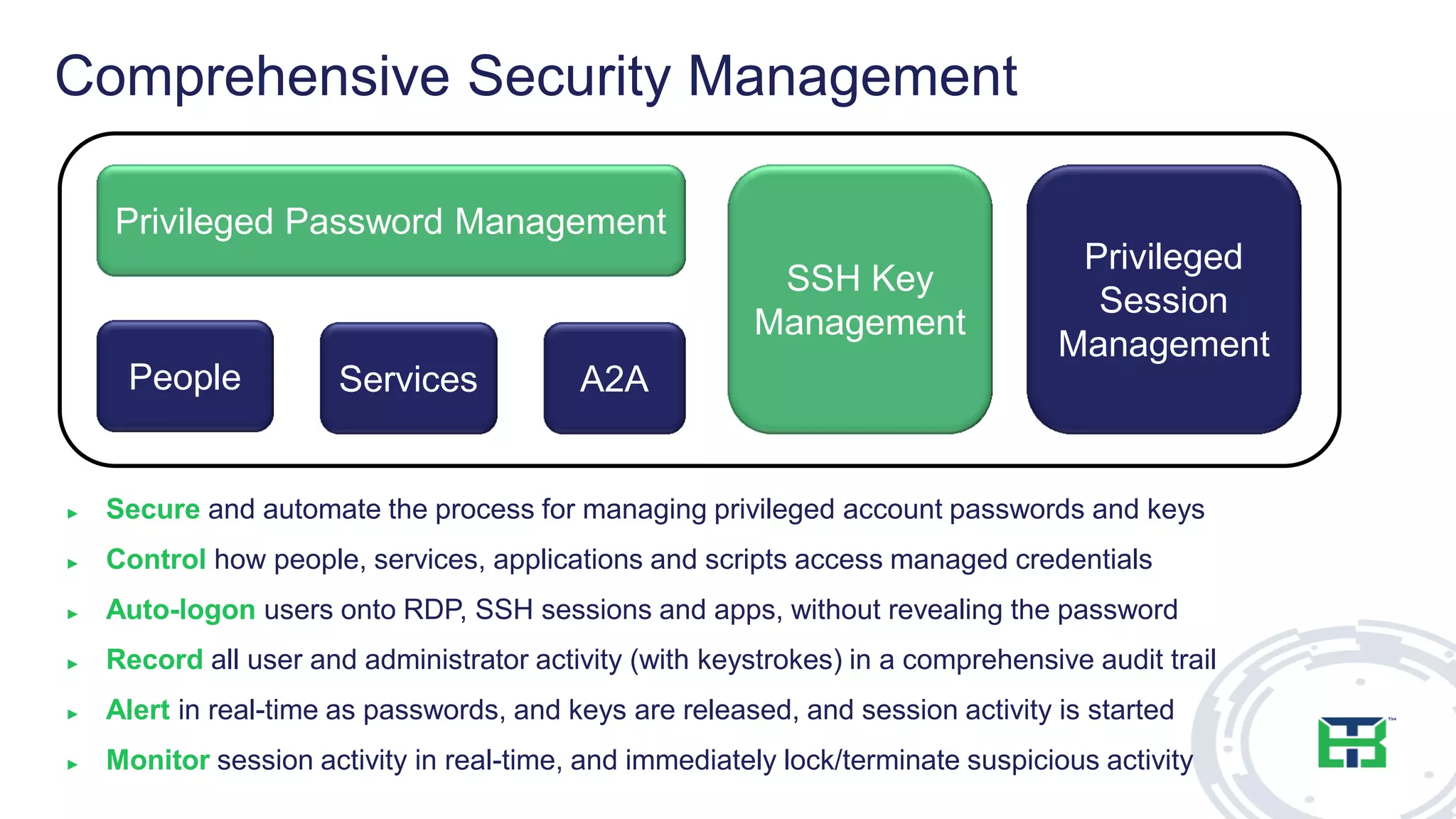 Comprehensive Security Management
► Secure and automate the process for managing privileged account passwords and keys
► Control how people, services, applications and scripts access managed credentials
► Auto-logon users onto RDP, SSH sessions and apps, without revealing the password
► Record all user and administrator activity (with keystrokes) in a comprehensive audit trail
► Alert in real-time as passwords, and keys are released, and session activity is started
► Monitor session activity in real-time, and immediately lock/terminate suspicious activity
Privileged Password Management
People Services A2A
Privileged
Session
Management
SSH Key
Management
 