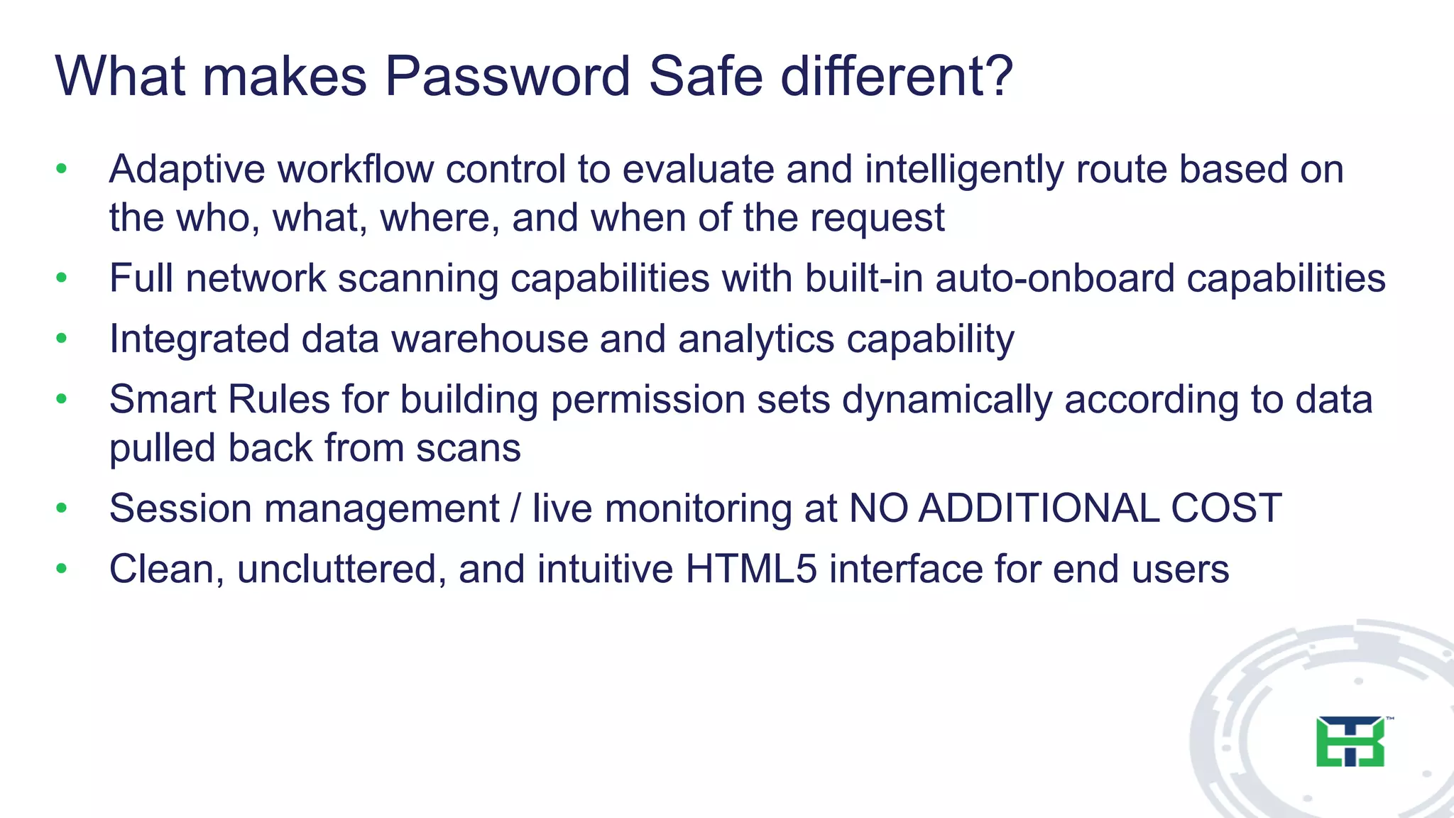 What makes Password Safe different?
• Adaptive workflow control to evaluate and intelligently route based on
the who, what, where, and when of the request
• Full network scanning capabilities with built-in auto-onboard capabilities
• Integrated data warehouse and analytics capability
• Smart Rules for building permission sets dynamically according to data
pulled back from scans
• Session management / live monitoring at NO ADDITIONAL COST
• Clean, uncluttered, and intuitive HTML5 interface for end users
 