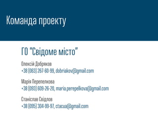 Команда проекту
ГО “Свідоме місто”
Олексій Добряков
+38 (063) 267-60-99, dobriakov@gmail.com
Марія Перепелкова
+38 (093) 609-26-20, maria.perepelkova@gmail.com
Станіслав Свідлов
+38 (095) 304-99-97, ctacua@gmail.com
 