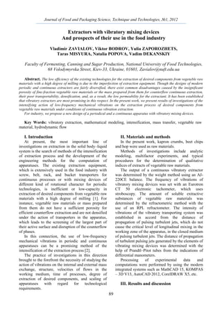 Journal of Food and Packaging Science, Technique and Technologies, №1, 2012
89
Extractors with vibratory mixing devices
And prospects of their use in the food industry
Vladimir ZAVIALOV, Viktor BODROV, Yulia ZAPOROZHETS,
Taras MISYURA, Natalia POPOVA, Vadim DEKANSKIY
Faculty of Fermenting, Canning and Sugar Production, National University of Food Technologies,
68 Volodymyrska Street, Kiev-33, Ukraine, 01601, Zavialov@nuft.edu.ua
Abstract. The low efficiency of the existing technologies for the extraction of desired components from vegetable raw
materials with a high degree of milling is due to the imperfection of extraction equipment. Though the designs of modern
periodic and continuous extractors are fairly diversified, there exist common disadvantages caused by the insignificant
porosity of fine-fraction vegetable raw materials or the mass prepared from them for counterflow continuous extraction,
their poor transportability, densification, and, as a result, the low permeability for the extractant. It has been established
that vibratory extractors are most promising in this respect. In the present work, we present results of investigations of the
intensifying action of low-frequency mechanical vibrations on the extraction process of desired components from
vegetable raw materials under conditions of continuous vibration extraction.
For industry, we propose a new design of a periodical and a continuous apparatus with vibratory mixing devices.
Key Words: vibratory extraction, mathematical modeling, intensification, mass transfer, vegetable raw
material, hydrodynamic flow
I. Introduction
At present, the most important line of
investigations on extraction in the solid body–liquid
system is the search of methods of the intensification
of extraction process and the development of the
engineering methods for the computation of
apparatuses. The existing extraction equipment,
which is extensively used in the food industry with
screw, belt, rack, and bucket transporters for
continuous processes or with mixing devices of
different kind of rotational character for periodic
technologies, is inefficient or low-capacity in
extraction of desired components from vegetable raw
materials with a high degree of milling [1]. For
instance, vegetable raw materials or mass prepared
from them do not have a sufficient porosity for
efficient counterflow extraction and are not densified
under the action of transporters in the apparatus,
which leads to the screening of the largest part of
their active surface and disruption of the counterflow
of phases.
In this connection, the use of low-frequency
mechanical vibrations in periodic and continuous
apparatuses can be a promising method of the
intensification of the extraction process [2].
The practice of investigations in this direction
brought to the forefront the necessity of studying the
action of vibrations on the internal and external mass
exchange, structure, velocities of flows in the
working medium, time of processes, degree of
extraction of desired components, and scaling of
apparatuses with regard for technological
requirements.
II. Materials and methods
In the present work, kapron crumbs, beet chips
and hop were used as raw materials.
Methods of investigations include analytic
modeling, multifactor experiments, and typical
procedures for the determination of qualitative
indices of extracts of vegetable raw materials.
The output of a continuous vibratory extractor
was determined by the weight method using an AJ-
220CE balance. The frequency of vibrations of
vibratory mixing devices was set with an Eurotron
CT 50 electronic tachometer, which uses
stroboscopy. The amount of soluble extractive
substances of vegetable raw materials was
determined by the refractometric method with the
use of an RPL refractometer. The intensity of
vibrations of the vibratory transporting system was
established in accord from the distance of
propagation of pulsing turbulent jets, which do not
cause the critical level of longitudinal mixing in the
working zone of the apparatus, in the closed medium
of pulsing turbulent jets. The distance of propagation
of turbulent pulsing jets generated by the elements of
vibrating mixing devices was determined with the
help of Prandtl–Pitot tubes from the indications of
differential manometers.
Processing of experimental data and
computations were performed by using the modern
integrated systems such as MathCAD 15, KOMPAS
– 3D V13, AutoCAD 2012, CorelDRAW X5, etc.
III. Results and discussion
 