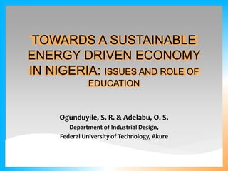 Ogunduyile, S. R. & Adelabu, O. S.
Department of Industrial Design,
Federal University of Technology, Akure
TOWARDS A SUSTAINABLE
ENERGY DRIVEN ECONOMY
IN NIGERIA: ISSUES AND ROLE OF
EDUCATION
 