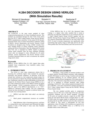 ©2010 International Journal of Computer Applications (0975 – 8887)
Volume 1 – No. 4
112
H.264 DECODER DESIGN USING VERILOG
(With Simulation Results)
Shriram K Vasudevan
Assistant Professor, VIT
Vellore, TamilNadu
India.
Subashri V
Final Year, Computer Science
SASTRA, Tanjore. India
Sasikumar P
Assistant Professor, VIT
Vellore, TamilNadu
India.
ABSTRACT
The H.264/AVC is the most recent standard of video
compression/decompression for future broadband network. This
standard was developed through the Joint Video Team (JVT)
from the ITU-T Video Coding Experts Group and the ISO/IEC
MPEG standardization committee. In this project H.264 decoder
functional block such as Context based Binary arithmetic coding
(CABAC), Inverse Quantization and Inverse Discrete Cosine
Transform are designed using Verilog. CABAC includes three
basic building blocks of context modeling, binary arithmetic
coding and Inverse binarization. Here the compressed bit-stream
from NAL unit is expanded by CABAC module to generate
various syntax elements. Here the basic arithmetic decoding
circuit units are designed to share efficiently by all syntax
elements. Inverse Quantization and Inverse Discrete Cosine
Transform functional blocks are used to reconstruct the original
image pixels values
Keywords
MPEG-2, H.264, MPEG-4 Part 10, AVC, digital video codec
standard, Lossy compression, lossy transform codecs, lossy
predictive codecs
1. INTRODUCTION
The H.264 is a new video compression scheme that is
becoming the worldwide digital video standard for consumer
electronics and personal computers. In particular, H.264 has
already been selected as a key compression scheme (codec) for
the next generation of optical disc formats, HD-DVD and Blu-ray
disc. (Sometimes referred to as BD or BD-ROM) H.264 has been
adopted by the Motion Picture Experts Group (MPEG) to be a
key Video compression scheme in the MPEG-4 format for digital
media exchange. H.264 is sometimes referred to as “MPEG-4
Part 10” (part of the MPEG-4 Specification), or as “AVC”
(MPEG-4’s Advanced Video Coding). This new compression
scheme has been developed in response to technical factors And
the needs of an evolving market:
• MPEG-2 and other older video codec’s are relatively
inefficient.
• Much greater computational resources are available
today.
• High Definition video is becoming pervasive, and there
is a strong need to store And transmit more efficiently the higher
quantity of data of HD (about 6 times more than Standard
Definition video)
H.264, MPEG-4 Part 10, or AVC (for Advanced Video
Coding), is a digital video codec standard that is noted or
achieving very high data compression. It was written by the ITU-
T Video Coding Experts Group (VCEG) together with the
ISO/IEC Moving Picture Experts Group (MPEG) as the product
of a collective partnership effort known as the Joint Video Team
(JVT). It aims to increase compression rate significantly while
transmitting high quality image at both high and low bit rates.
Three profiles have first been defined, each with several levels.
Fig 1. Overview
2. PROBLEM STATEMENT
Nowadays, a large number of consumer products such
as digital cameras, Personal Digital Assistants, video telephony,
portable DVD player as well as storage, broadcast and streaming
of standard definition TV are common practice. All those
applications demand efficient management of the large amount of
video data. This motivated a large body of research in industry as
well as in academia to develop advanced video coding
technology. H.264/AVC video coding standard developed by the
ITU-T/ISO/IEC is the latest international standard developed by
ITU-T Video Coding Experts Group and the ISO/IEC Moving
Picture Experts Group.
The new standard provides gains in compression
efficiency of up to 50% over a wide range of bit rates and video
resolutions compared with the former standards. Averagely
30~40 cycles are needed to decode a single bin on DSP. That
means for such typical 4M bit stream, averagely about 1.5× 100×
30=4500 cycles are needed simply to implement the arithmetic
decoding task for one MB, while the cycles for other controls are
not counted in. This speed is unacceptable for real time
applications, where 30 frames of D1 resolution are required to be
decoded within 1s with 100MHz clock, i.e. a MB has to be
decoded within at most 2000 cycles.
 