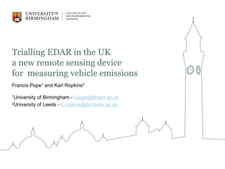 Trialling EDAR in the UK
a new remote sensing device
for measuring vehicle emissions
Francis Pope1 and Karl Ropkins2
1University of Birmingham - f.pope@bham.ac.uk
2University of Leeds - k.ropkins@its.leeds.ac.uk
 