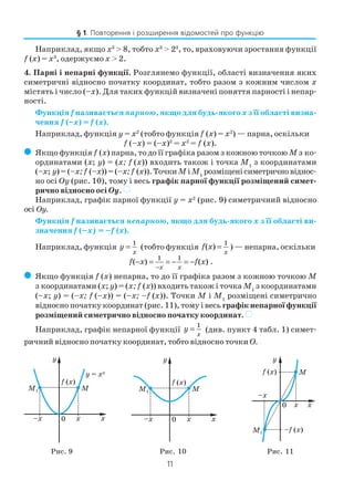 11
Наприклад, якщо x3
> 8, тобто x3
> 23
, то, враховуючи зростання функції
f (x) = x3
, одержуємо x > 2.
4. Парні і непарні функції. Розглянемо функції, області визначення яких
симетричні відносно початку координат, тобто разом з кожним числом x
містять і число (–x). Для таких функцій визначені поняття парності і непар
ності.
Функція f називається парною, якщо для будь якого x з її області визна
чення f (–x) = f (x).
Наприклад, функція y = x2
(тобто функція f (x) = x2
) — парна, оскільки
f (–x) = (–x)2
= x2
= f (x).
( Якщо функція f (x) парна, то до її графіка разом з кожною точкою M з ко
ординатами (x; y) = (x; f (x)) входить також і точка M1
з координатами
(–x; y)=(–x; f (–x))=(–x;f (x)).ТочкиMіM1
розміщенісиметричновіднос
но осі Oy (рис. 10), тому і весь графік парної функції розміщений симет
рично відносно осі Oy. )
Наприклад, графік парної функції y = x2
(рис. 9) симетричний відносно
осі Oy.
Функція f називається непарною, якщо для будь якого x з її області ви
значення f (–x) = –f (x).
Наприклад, функція y
x
=
1
(тобто функція f x
x
( ) =
1
) — непарна, оскільки
f x f x
x x
( ) ( )− = = − = −
−
1 1
.
( Якщо функція f (x) непарна, то до її графіка разом з кожною точкою M
з координатами (x; y) = (x; f (x)) входить також і точка M1
з координатами
(–x; y) = (–x; f (–x)) = (–x; –f (x)). Точки M і M1
розміщені симетрично
відносно початку координат (рис. 11), тому і весь графік непарної функції
розміщений симетрично відносно початку координат. )
Наприклад, графік непарної функції y
x
=
1
(див. пункт 4 табл. 1) симет
ричний відносно початку координат, тобто відносно точки О.
Рис. 11Рис. 10Рис. 9
§ 1. Повторення і розширення відомостей про функцію
 