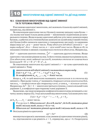114
10.1. ОЗНАЧЕННЯ МНОГОЧЛЕНІВ ВІД ОДНІЄЇ ЗМІННОЇ
ТА ЇХ ТОТОЖНА РІВНІСТЬ
Розглянемо одночлен і многочлен, які залежать тільки від однієї змінної,
наприклад, від змінноїх.
За означенням одночлена числа і букви (у нашому випадку одна буква —
х) у ньому пов’язані тільки двома діями — множенням і піднесенням до нату
рального степеня. Якщо в цьому одночлені добуток усіх чисел записати перед
буквою, а добуток усіх степенів букви записати як цілий невід’ємний степінь
цієї букви (тобто записати одночлен у стандартному вигляді), то одержимо
вираз виду ахп
, де а — деяке число. Тому одночлен від однієї змінної х — це
вираз виду ахп
, де а — деяке число, п — ціле невід’ємне число. Якщо а ≠ 0, то
показник степеня п змінної х називається степенем одночлена. Наприклад,
25х6
— одночлен шостого степеня, 22
3
x — одночлен другого степеня. Якщо
одночлен є числом (не рівним нулю), то його степінь вважається рівним нулю.
Для одночлена, який заданий числом 0, поняття степеня не означається
(оскільки 0 = 0æх = 0æх2
= 0æх3
...).
За означенням многочлен від однієї змінної х — це сума одночленів від
однієї змінноїх. Тому
многочленом від однієї змінної х називається вираз виду
f (x) = ап
хп
+ ап – 1
хп – 1
+ ... + а2
х2
+ а1
х + а0
, (1)
де коефіцієнти aп
, aп – 1
, ..., a0
— деякі числа.
Якщо аn
≠ 0, то цей многочлен називають многочленом п го степеня від
змінної х. При цьому членап
хп
називають старшим членом многочлена f(х),
число ап
— коефіцієнтом при старшому члені, а член a0
— вільним членом.
Наприклад, 5х3
– 2х + 1 — многочлен третього степеня, у якого вільний член
дорівнює 1, а коефіцієнт при старшому члені дорівнює 5.
Зазначимо, що іноді нумерацію коефіцієнтів многочлена починають з по
чатку запису виразу (1), і тоді загальний вид многочлена f (х) записують так:
f (x) = b0
xn
+ b1
xn – 1
+ ... + bп – 1
x + bп
,
де b0
, b1
, ..., bn
— деякі числа.
Т е о р е м а 1. Одночлени ахn
, де а ≠≠≠≠≠ 0, та bхm
, де b ≠≠≠≠≠ 0, тотожно рівні
тоді і тільки тоді, коли а = b і n = m.
Одночлен ахп
тотожно рівний нулю тоді і тільки тоді, коли а = 0.
( Оскільки рівність одночленів
ахn
= bхm
(2)
виконується при всіх значеннях х (за умовою ці одночлени тотожно рівні),
то, підставляючи в цю рівність х = 1, отримуємо, що а = b. Скорочуючи
МНОГОЧЛЕНИ ВІД ОДНІЄЇ ЗМІННОЇ ТА ДІЇ НАД НИМИ§§§§§1010101010
 