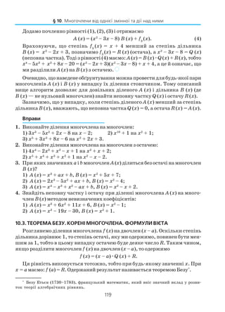 119
Додамо почленно рівності (1), (2), (3) і отримаємо
А (х) = (х2
– 3х – 8) В (х) + f3
(x). (4)
Враховуючи, що степінь f3
(x) = х + 4 менший за степінь дільника
В (х) = х2
– 2х + 3, позначимо f3
(x) = R (x) (остача), а х2
– 3х – 8 = Q (x)
(неповна частка). Тоді з рівності (4) маємо: А (х) = В (х)æQ (x) + R (x), тобто
х4
– 5х3
+ х2
+ 8х – 20 = (х2
– 2х + 3)(х2
– 3х – 8) + х + 4, а це й означає, що
ми разділили А (х) на В (х) з остачею. )
Очевидно, що наведене обґрунтування можна провести для будь якої пари
многочленів А (х) і В (х) у випадку їх ділення стовпчиком. Тому описаний
вище алгоритм дозволяє для довільних діленого А (х) і дільника В (х) (де
В (х) — не нульовий многочлен) знайти неповну частку Q (x) і остачу R (x).
Зазначимо, що у випадку, коли степінь діленого А (х) менший за степінь
дільника В (х), вважають, що неповна частка Q (x) = 0, а остача R (x) = А (х).
Вправи
1. Виконайте ділення многочлена на многочлен:
1) 3х3
– 5х2
+ 2х – 8 на х – 2; 2) х10
+ 1 на х2
+ 1;
3) х5
+ 3х3
+ 8х – 6 на х2
+ 2х + 3.
2. Виконайте ділення многочлена на многочлен з остачею:
1) 4х4
– 2х3
+ х2
– х + 1 на x2
+ x + 2;
2) х5
+ х4
+ х3
+ х2
+ 1 на х2
– х – 2.
3. При яких значеннях а і b многочлен А (х) ділиться без остачі на многочлен
В (х)?
1) А (х) = х3
+ ах + b, В (х) = х2
+ 5х + 7;
2) А (х) = 2х3
– 5х2
+ ах + b, В (х) = х2
– 4;
3) А (х) = х4
– х3
+ х2
– ах + b, В (х) = х2
– х + 2.
4. Знайдіть неповну частку і остачу при діленні многочлена А (х) на много
член В (х) методом невизначених коефіцієнтів:
1) А (х) = х3
+ 6х2
+ 11х + 6, В (х) = х2
– 1;
2) А (х) = х3
– 19х – 30, В (х) = х2
+ 1.
10.3. ТЕОРЕМА БЕЗУ. КОРЕНІ МНОГОЧЛЕНА. ФОРМУЛИ ВІЄТА
Розглянемо ділення многочлена f (x) на двочлен (х – а). Оскільки степінь
дільника дорівнює 1, то степінь остачі, яку ми одержимо, повинен бути мен
шим за 1, тобто в цьому випадку остачею буде деяке число R. Таким чином,
якщо розділити многочлен f (x) на двочлен (х – а), то одержимо
f (x) = (х – а)æQ (x) + R.
Ця рівність виконується тотожно, тобто при будь якому значенні х. При
х = амаємо: f (а) = R. Одержаний результат називається теоремою Безу*
.
§ 10. Многочлени від однієї змінної та дії над ними
*
Безу Етьєн (1730–1783), французький математик, який вніс значний вклад у розви
ток теорії алгебраїчних рівнянь.
 