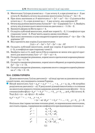 123
3. Многочлен f (х) при діленні нах – 1 дає остачу 4, а при діленні на х – 3 дає
остачу 6. Знайдіть остачу від ділення многочлена f (х) на х2
– 4х + 3.
4. При яких значеннях а і b многочлен х4
+ 2х3
+ ах2
– bх + 2 ділиться без
остачі на х + 2, а при діленні на х – 1 має остачу, яка дорівнює 3?
5. Остачавідділеннямногочлена f(x)на3х2
–5х +2дорівнює7х+1.Знайдіть
остачу від ділення цього многочлена на двочлени х – 1 і 3х – 2.
6. Запишіть формули Вієта при п = 4.
7. Складіть кубічний многочлен, який має корені 5, –2, 1 і коефіцієнт при
старшому члені –2. Розв’яжіть задачу двома способами.
8. При яких значеннях а сума квадратів коренів тричлена х2
– (а + 2)х + 3а
дорівнює 12?
9. Яку кратність має корінь 2 для многочлена
f (х) = х5
– 5х4
+ 7х3
– 2х2
+ 4х – 8?
10. Складіть кубічний многочлен, який має корінь 3 кратності 2 і корінь
(–1), а коефіцієнт при старшому члені 2.
11. Знайдіть такі а і b, щоб число 3 було коренем не менш ніж другої крат
ності для многочлена f (х) = х3
– 5х2
+ ах + b.
12. Складіть квадратне рівняння, корені якого протилежні кореням рівнян
ня х2
– 5х + 1 = 0.
13. Складіть квадратне рівняння, корені якого обернені до коренів рівняння
2х2
– 5х + 1 = 0.
14. Складітьквадратнерівняння,коренямиякогоєквадратикореніврівнян
ня х2
+ 6х + 3 = 0.
10.4. СХЕМА ГОРНЕРА
Ділити многочлен f (x) на двочлен (х – а) іноді зручно за допомогою спеці
альної схеми, яку називають схемою Горнера.
( Нехай многочлен f (x) = а0
хп
+ а1
хп – 1
+ ... + ап – 1
х + ап
(a0
≠ 0) потрібно
розділити на двочлен (х –а). У результаті ділення многочленап го степеня
на многочлен першого степеня одержимо деякий многочлен Q (x) (п– 1) го
степеня (тобто Q (x) = b0
xп – 1
+ b1
xп – 2
+ ... + bп – 2
x + bп – 1
, де b0
≠ 0) і остачу R.
Тоді f(x) = (х – а)æQ (x) + R, тобто
а0
хп
+ а1
хп – 1
+ ... + ап – 1
х + ап
=
= (х – а)æ(b0
xп – 1
+ b1
xп – 2
+ ... + bп – 2
x + bп – 1
) + R.
Оскількиліваіправачастинитотожнорівні,топеремножимомногочлени,
якістоятьсправа,іприрівняємокоефіцієнтипривідповіднихстепенях х:
хп
а0
= b0
хп – 1
а1
= b1
– аb0
хп – 2
а2
= b2
– аb1
....... .........................
х1
ап – 1
= bп – 1
– аbп – 2
х0
ап
= R – аbп – 1
§ 10. Многочлени від однієї змінної та дії над ними
 