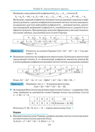 124
РОЗДІЛ 1. Тригонометричні функції
Знайдемо з цих рівностей коефіцієнти b0
, b1
,..., bn – 1
і остачу R:
b0
= а0
, b1
= ab0
+ a1
, b2
= ab1
+ a2
, …, bп – 1
= abп – 2
+ aп – 1
, R = abп – 1
+ aп
.
Як бачимо, перший коефіцієнт неповної частки дорівнює першому коефі
цієнту діленого, а решта коефіцієнтів неповної частки і остача знаходять
ся однаково: для того щоб знайти коефіцієнт bk+ 1
неповної частки, достат
ньо попередній знайдений коефіцієнт bk
помножити на а і додати k й ко
ефіцієнт діленого. Цю процедуру доцільно оформляти у вигляді спеціаль
ної схеми таблиці, яка називається схемою Горнера.
Приклад 1 Розділіть за схемою Горнера f (х) = 3х4
– 2х3
– 4х + 1 на дво
член х – 2.
Запишемо спочатку всі коефіцієнти многочлена f (х) (якщо в многочлені
пропущений степінь 2, то відповідний коефіцієнт вважаємо рівним 0),
а потімзнайдемокоефіцієнтинеповноїчасткиіостачузавказаноюсхемою:
Отже, 3х4
– 2х3
– 4х +1 = (х – 2)(3х3
+ 4х2
+ 8х + 12) + 25.
Приклад 2 Перевірте, чи є х = –3 коренем многочлена
f (х) = 2х4
+ 6х3
+ 4х2
– 2х – 42.
ЗатеоремоюБезуостачавідділеннямногочленаf (х)на х –а дорівнюєf (а),
тому знайдемо за допомогою схеми Горнера остачу від ділення f (х) на
х – (–3) = х + 3.
Оскільки f (–3) = 0, то х = –3 — корінь многочлена f (х).
Вправи
1. ВикористовуючисхемуГорнера,знайдітьнеповнучасткуіостачувідділен
ня многочлена А (х) на двочлен В (х):
1) А (х) = х3
+ 3х2
+ 3х + 1; В (х) = х + 1;
)
2 6 4 2– 24–
3– 2 0 4 41– =ачатсо(0 f ))3–(
 