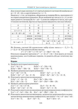 128
РОЗДІЛ 1. Тригонометричні функції
Для кожної пари значень b і d з третьої рівності системи (4) знайдемо ас:
ас = 3 – (b + d), а з другої рівності а + с = 1.
Знаючиа + с і ас, за теоремою, оберненою до теореми Вієта, знаходимоа і с
як корені квадратного рівняння. Коли знайдемо всі числа а, b, с, d, то чет
верта рівність системи (4) bс + ad = 1 дозволяє вибрати ті числа, які є роз
в’язками системи (4). Зручно ці міркування оформити у вигляді таблиці:
Як бачимо, системі (4) задовольняє набір цілих чисел а = –1, b = 2,
с = 2, d = 3. Тоді рівність (3) має вигляд
х4
+ х3
+ 3х2
+ х + 6 = (х2
– х + 2)(х2
+ 2х + 3). (5)
Оскільки квадратні тричлени х2
– х + 2 і х2
+ 2х + 3 не мають не тільки
раціональних, але й дійсних коренів, то рівність (5) дає остаточну від
повідь.
Вправи
1. Знайдіть цілі корені многочлена:
1) х3
– 5х + 4; 2) 2x3
+ x2
– 13x + 6;
3) 5х3
+ 18х2
– 10х – 8; 4) 4х4
– 11х2
+ 9х – 2.
2. Знайдіть раціональні корені рівняння:
1) х3
– 3х2
+ 2 = 0; 2) 2х3
– 5х2
– х + 1 = 0;
3) 3х4
+ 5х3
– х2
– 5х – 2 = 0; 4) 3х4
– 8х3
– 2х2
+ 7х – 2 = 0.
3. Розкладіть многочлен на множники:
1) 2х3
– х2
– 5х – 2; 2) х3
+ 9х2
+ 23х +15;
3) х4
– 2х3
+ 2х – 1; 4) х4
– 2х3
– 24х2
+ 50х – 25.
4. Знайдіть дійсні корені рівняння:
1) х3
+ х2
– 4х + 2 = 0; 2) х3
– 7х – 6 = 0;
3) 2х4
– 5х3
+ 5х2
– 2 = 0; 4) 2х3
– 5х2
+ 1 = 0.
5*
. Розкладіть многочлен на множники методом невизначених коефіцієнтів:
1) х4
+ х3
– 5х2
+ 13х – 6; 2) х4
– 4х3
– 20х2
+ 13х – 2.
6*
. Розкладіть многочлен на множники, заздалегідь записавши його за допо
могою методу невизначених коефіцієнтів у вигляді (х2
+bх +с)2
– (тх + п)2
:
1) х4
+ 4х – 1; 2) х4
– 4х3
– 1; 3) х4
+ 4а3
х – а4
.
b 1 1– 2 2–
d 6 6– 3 3–
c+a 1= 1 1 1 1
ca (–3= d+b ) 4– 01 2– 8
a еліцен єунсіен 2 1– єунсіен
c еліцен єунсіен 1– 2 єунсіен
da+cb 1= – –
da+cb 4=
4 ≠ 1
da+cb 1=
1=1
–
 