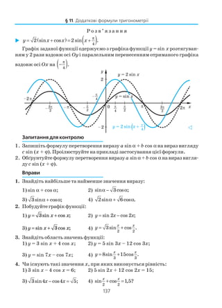 137
Р о з в ’ я з а н н я
( ) ( )4
2 sin cos 2 sin .y x x x
π
= + = +
Графік заданої функції одержуємо з графіка функції y = sin x розтягуван
ням у 2 рази вздовж осі Оy і паралельним перенесенням отриманого графіка
вздовж осі Оx на ( )4
π
− .
Запитання для контролю
1. Запишіть формулу перетворення виразу a sin α + b cos α на вираз вигляду
c sin (x + ϕ). Проілюструйте на прикладі застосування цієї формули.
2. Обґрунтуйте формулу перетворення виразу a sin α+ b cos α на вираз вигля
ду c sin (x + ϕ).
Вправи
1. Знайдіть найбільше та найменше значення виразу:
1) sin α + cos α; 2) sin 3cos ;α − α
3) 3sin cos ;α + α 4) 2sin 6cos .α + α
2. Побудуйте графік функції:
1) y x x= +3sin cos ; 2) sin 2 cos 2 ;y x x= −
3) y x x= +sin cos ;3 4)
2 2
3sin cos .
x x
y = +
3. Знайдіть область значень функції:
1) y = 3 sin x + 4 cos x; 2) y = 5 sin 3x – 12 cos 3x;
3) y = sin 7x – cos 7x; 4)
3 3
8sin 15cos .
x x
y = +
4. Чи існують такі значення x, при яких виконується рівність:
1) 3 sin x – 4 cos x = 6; 2) 5 sin 2x + 12 cos 2x = 15;
3) 3sin4 cos4 5;x x− = 4)
2 2
sin cos 1,5?
x x
+ =
§ 11. Додаткові формули тригонометрії
 