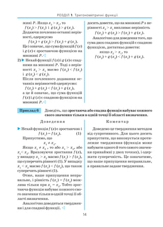 14
РОЗДІЛ 1. Тригонометричні функції
жині Р. Якщо x2
> x1
, то
f (x2
) > f (x1
) і g (x2
) > g (x1
).
Додаючи почленно останні нерів
ності,одержуємо
f (x2
) + g (x2
) > f (x1
) + g (x1
).
Цеіозначає,щосумафункційf (x)
і g (x) є зростаючою функцією на
множині Р.
2) Нехай функції f (x) і g (x) є спад
ними на множині Р. Тоді з нерів
ності x2
> x1
маємо f (x2
) < f (x1
)
і g (x2
) < g (x1
).
Після почленного додавання ос
танніх нерівностей одержуємо:
f (x2
) + g (x2
) < f (x1
) + g (x1
),
а це й означає, що сума функцій
f (x) і g (x) є спадною функцією на
множині Р.
доситьдовести,що намножиніРз не
рівності x2
> x1
випливає нерівність
f (x2
) + g (x2
) > f (x1
) + g (x1
).
Аналогічнодлядоведеннятого,що
сумадвохспаднихфункційєспадною
функцією, достатньо довести:
якщо x2
> x1
, то
f (x2
) + g (x2
) < f (x1
) + g (x1
).
Приклад 6 Доведіть, що зростаюча або спадна функція набуває кожного
свого значення тільки в одній точці її області визначення.
Д о в е д е н н я К о м е н т а р
Нехай функціяf (x) є зростаючою і
f (x1
) = f (x2
). (1)
Припустимо, що
x1
≠ x2
.
Якщо x1
≠ x2
, то або x1
> x2
, або
x1
< x2
. Враховуючи зростання f (x),
у випадку x1
> x2
маємо f (x1
) > f (x2
),
щосуперечитьрівності (1).У випадку
x1
< x2
маємо f (x1
) < f (x2
), що також
суперечитьрівності (1).
Отже, наше припущення непра
вильне, і рівність f (x1
) = f (x2
) мож
лива тільки при x1
= x2
. Тобто зрос
таюча функція набуває кожного сво
го значення тільки в одній точці її об
ласті визначення.
Аналогічно доводиться тверджен
ня і для спадної функції.
Доведемо це твердження методом
від супротивного. Для цього досить
припустити, що виконується проти
лежне твердження (функція може
набуватиодногойтогосамогозначен
ня принаймні у двох точках), і одер
жати суперечність. Це означатиме,
що наше припущення неправильне,
а правильне задане твердження.
 