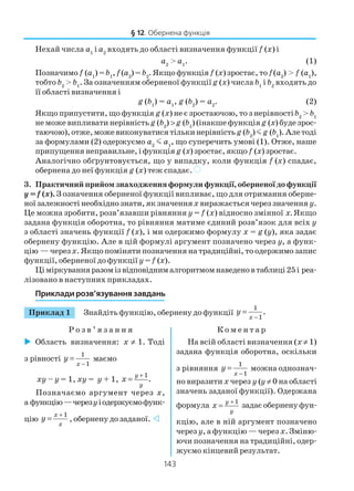 143
Нехай числа а1
і а2
входять до області визначення функції f (x) і
а2
> а1
. (1)
Позначимо f (а1
) =b1
, f (а2
) = b2
. Якщо функція f (x) зростає, то f(а2
) > f (а1
),
тобто b2
> b1
. За означенням оберненої функції g (x) числа b1
і b2
входять до
її області визначення і
g (b1
) = а1
, g (b2
) = а2
. (2)
Якщо припустити, що функція g (x) не є зростаючою, то з нерівностіb2
> b1
не може випливати нерівність g (b2
) >g (b1
) (інакше функціяg (x) буде зрос
таючою),отже,можевиконуватисятількинерівність g (b2
)mg (b1
).Алетоді
за формулами (2) одержуємо a2
m a1
, що суперечить умові (1). Отже, наше
припущення неправильне, і функція g (x) зростає, якщо f (x) зростає.
Аналогічно обґрунтовується, що у випадку, коли функція f (x) спадає,
обернена до неї функція g (x) теж спадає. )
3. Практичний прийом знаходження формули функції, оберненої до функції
y = f (x). З означення оберненої функції випливає, що для отримання оберне
ної залежності необхідно знати, як значенняx виражається через значення y.
Це можна зробити, розв’язавши рівняння y = f (x) відносно змінної x. Якщо
задана функція оборотна, то рівняння матиме єдиний розв’язок для всіх y
з області значень функції f (x), і ми одержимо формулу x = g (y), яка задає
обернену функцію. Але в цій формулі аргумент позначено через y, а функ
цію — черезx. Якщо поміняти позначення на традиційні, то одержимо запис
функції, оберненої до функції y = f (x).
Ціміркуванняразомізвідповіднималгоритмомнаведеновтаблиці25і реа
лізовано в наступних прикладах.
Приклади розв’язування завдань
§ 12. Обернена функція
Приклад 1 Знайдіть функцію, обернену до функції
1
1
.
x
y
−
=
Р о з в ’ я з а н н я К о м е н т а р
Область визначення: х ≠ 1. Тоді
з рівності
1
1x
y
−
= маємо
ху – у = 1, ху = у + 1,
1
.
y
y
x
+
=
Позначаємо аргумент через x,
а функцію—черезyіодержуємофунк
цію
1x
x
y
+
= , обернену до заданої.
На всій області визначення (х ≠ 1)
задана функція оборотна, оскільки
з рівняння
1
1x
y
−
= можна однознач
но виразити x через y (у ≠ 0 на області
значень заданої функції). Одержана
формула 1y
y
x
+
= задає обернену фун
кцію, але в ній аргумент позначено
через y, а функцію — через x. Зміню
ючи позначення на традиційні, одер
жуємо кінцевий результат.
 