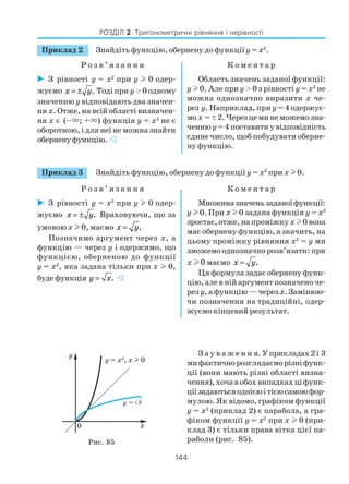144
РОЗДІЛ 2. Тригонометричні рівняння і нерівності
Приклад 3 Знайдіть функцію, обернену до функції y = х2
при x l 0.
Р о з в ’ я з а н н я К о м е н т а р
З рівності y = х2
при y l 0 одер
жуємо x y= ± . Враховуючи, що за
умовою x l 0, маємо x y= .
Позначимо аргумент через x, а
функцію — через y і одержимо, що
функцією, оберненою до функції
y = х2
, яка задана тільки при x l 0,
буде функція y x= .
Множиназначеньзаданоїфункції:
y l 0. При x l 0 задана функція y = х2
зростає, отже, на проміжку xl 0 вона
має обернену функцію, а значить, на
цьому проміжку рівняння х2
= y ми
зможемо однозначно розв’язати: при
x l 0 маємо x y= .
Ця формула задає обернену функ
цію, але в ній аргумент позначено че
рез y, а функцію — черезx.Замінюю
чи позначення на традиційні, одер
жуємо кінцевий результат.
З а у в а ж е н н я.Уприкладах2і 3
мифактичнорозглядаєморізніфунк
ції (вони мають різні області визна
чення),хочавобохвипадкахціфунк
ціїзадаютьсяоднієюітієюсамоюфор
мулою. Як відомо, графіком функції
y = х2
(приклад 2) є парабола, а гра
фіком функції y = х2
при x l 0 (при
клад 3) є тільки права вітка цієї па
раболи (рис. 85).Рис. 85
З рівності y = х2
при y l 0 одер
жуємо x y= ± . Тоді при y> 0 одному
значенню y відповідають два значен
ня x. Отже, на всій області визначен
ня x ∈ (–×; +×) функція y = x2
не є
оборотною, і для неї не можна знайти
оберненуфункцію.
Область значень заданої функції:
y l 0. Але приy > 0 з рівності y = x2
не
можна однозначно виразити x че
рез y. Наприклад, при y = 4 одержує
мо x =ä2.Черезцеминеможемозна
ченню y=4поставитиувідповідність
єдине число, щоб побудувати оберне
ну функцію.
Приклад 2 Знайдіть функцію, обернену до функції y = х2
.
Р о з в ’ я з а н н я К о м е н т а р
 