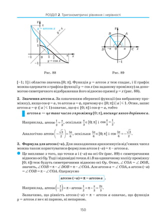 150
РОЗДІЛ 2. Тригонометричні рівняння і нерівності
[–1; 1] і областю значень [0; π]. Функція y = arccos x теж спадає, і її графік
можна одержати з графіка функціїy = cos x (на заданому проміжку) за допо
могою симетричного відображення його відносно прямої y = x (рис. 88).
2. Значення arccos a. За означенням оберненої функції (на вибраному про
міжку), якщо cos ϕ = a, то arccos a = ϕ, причомуϕ ∈ [0; π] і | a | m 1. Отже, запис
arccos a = ϕ (| a | m 1) означає, що ϕ ∈ [0; π] і cos ϕ = a, тобто
arccos a — це таке число з проміжку [0; π], косинус якого дорівнює a.
Наприклад, π
=1
2 3
arccos , оскільки [ ]3
0;
π
∈ π і
1
3 2
cos .
π
=
Аналогічно
π 
 − =
 
3 5
2 6
arccos , оскільки [ ]5
6
0;
π
∈ π і
5 3
6 2
cos .
π
= −
3. Формула для arccos (–a). Для знаходження арккосинусів від’ємних чисел
можна також користуватися формулою arccos (–a) = π – arccos a.
( Це випливає з того, що точки a і (–a) на осі Оx (рис. 89) є симетричними
відносноосіОy.Тодіівідповідніточки Aі Bнаодиничномуколі(упроміжку
[0; π]) теж будуть симетричними відносно осі Оy. Отже, ∠ COA = ∠ DOB,
значить,∠COB =π –∠ DOB= π– ∠COA.Алеarccos a = ∠ COA,а arccos (–a)
= ∠ COB = π – ∠ COA. Одержуємо
arccos (–a) = πππππ – arccos a .
Наприклад, ( )1 1 2
2 2 3 3
arccos arccos .
π π
− = π− = π − =
Зазначимо, що рівність arccos (–a) = π – arccos a означає, що функція
y = arccos x не є ні парною, ні непарною.
Рис. 88 Рис. 89
 