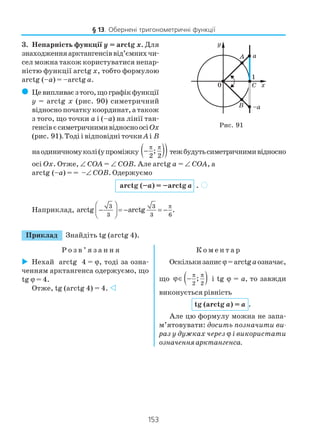 153
3. Непарність функції y = arctg x. Для
знаходженняарктангенсіввід’ємнихчи
сел можна також користуватися непар
ністю функції arctg x, тобто формулою
arctg (–a) = –arctg a.
( Цевипливаєзтого,щографікфункції
y = arctg x (рис. 90) симетричний
відносно початку координат, а також
з того, що точки a і (–a) на лінії тан
генсівєсиметричнимивідносноосіOx
(рис. 91). Тоді і відповідні точки Aі B
наодиничномуколі(упроміжку ( ))2 2
;
π π
− тежбудутьсиметричнимивідносно
осі Ox. Отже, ∠ COA = ∠ COB. Але arctg a = ∠ COA, а
arctg (–a) = = –∠ COB. Одержуємо
arctg (–a) = –arctg a .
Наприклад,
3 3
3 3 6
arctg arctg .
π 
−  = − = −
 
Приклад Знайдіть tg (arctg 4).
Р о з в ’ я з а н н я К о м е н т а р
Рис. 91
Нехай arctg 4 = ϕ, тоді за озна
ченням арктангенса одержуємо, що
tg ϕ = 4.
Отже, tg (arctg 4) = 4.
Оскількизаписϕ=arctgaозначає,
що ( )2 2
;
π π
ϕ∈ − і tg ϕ = a, то завжди
виконується рівність
tg (arctg a) = a .
Але цю формулу можна не запа
м’ятовувати: досить позначити ви
раз у дужках через ϕ і використати
означенняарктангенса.
§ 13. Обернені тригонометричні функції
)
 