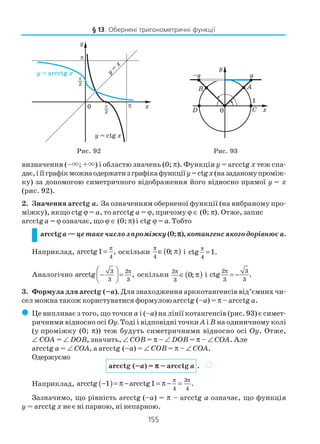 155
визначення (–×; +×) і областю значень (0; π). Функція y = arcctg x теж спа
дає,іїїграфікможнаодержатизграфікафункціїy=ctgx(назаданомупроміж
ку) за допомогою симетричного відображення його відносно прямої y = x
(рис. 92).
2. Значення arcсtg a. За означенням оберненої функції (на вибраному про
міжку), якщо ctg ϕ = a, то arcctg a = ϕ, причому ϕ ∈ (0; π). Отже, запис
arcctg a = ϕ означає, що ϕ ∈ (0; π) і ctg ϕ = a. Тобто
arcctga —цетакечислозпроміжку(0; πππππ), котангенсякогодорівнює a.
Наприклад,
4
arcctg1 ,
π
= оскільки ( )
4
0;
π
∈ π і
4
ctg 1.
π
=
Аналогічно
3 2
3 3
arcctg ,
π 
−  =
 
оскільки ( )2
3
0;
π
∈ π і
2 3
3 3
ctg .
π
= −
3. Формула для arcctg (–a). Для знаходження арккотангенсів від’ємних чи
сел можна також користуватися формулою arcctg (–a) = π – arcctg a.
( Це випливає з того, що точки a і (–a) на лінії котангенсів (рис. 93) є симет
ричними відносно осі Оy. Тоді і відповідні точки A і B на одиничному колі
(у проміжку (0; π)) теж будуть симетричними відносно осі Оy. Отже,
∠ COA = ∠ DOB, значить, ∠ COB = π – ∠ DOB = π – ∠ COA. Але
arcctg a = ∠ COA, а arcctg (–a) = ∠ COB = π – ∠ COA.
Одержуємо
arcctg (–a) = πππππ – arcctg a .
Наприклад, ( ) 3
4 4
arcctg 1 arcctg1 .
π π
− = π − = π − =
Зазначимо, що рівність arcctg (–a) = π – arcctg a означає, що функція
y = arcctg x не є ні парною, ні непарною.
§ 13. Обернені тригонометричні функції
Рис. 92 Рис. 93
)
 