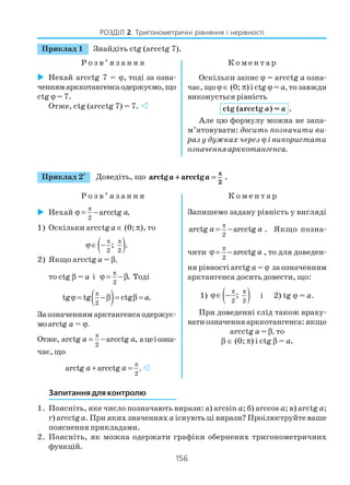 156
РОЗДІЛ 2. Тригонометричні рівняння і нерівності
Приклад 1 Знайдіть ctg (arcctg 7).
Р о з в ’ я з а н н я К о м е н т а р
Нехай arcctg 7 = ϕ, тоді за озна
ченнямарккотангенсаодержуємо,що
ctg ϕ = 7.
Отже, ctg (arcctg 7) = 7.
Оскільки запис ϕ = arcctg a озна
чає, що ϕ ∈ (0; π) і ctg ϕ = a, то завжди
виконується рівність
ctg (arcctg a) = a .
Але цю формулу можна не запа
м’ятовувати: досить позначити ви
раз у дужках через ϕ і використати
означенняарккотангенса.
Запитання для контролю
1. Поясніть, яке число позначають вирази: а) arcsin a; б) arccos a; в) arctg a;
г) arcctga. При яких значеннях a існують ці вирази? Проілюструйте ваше
пояснення прикладами.
2. Поясніть, як можна одержати графіки обернених тригонометричних
функцій.
Приклад 2*
Доведіть, що arctg arcctg .a a++ ==
ππ
2
Р о з в ’ я з а н н я К о м е н т а р
Нехай
π
ϕ = −
2
arcctg .a
1) Оскільки arcctg a ∈ (0; π), то
( )2 2
; .
π π
ϕ∈ −
2) Якщо arcctg a = β,
то ctg β = a і
2
.
π
ϕ = −β Тоді
( )2
tg tg ctg .a
π
ϕ = −β = β =
За означенням арктангенса одержує
моarctg a = ϕ.
Отже,
π
= −
2
arctg arcctg ,a a ацеіозна
чає, що
2
arctg arcctg .a a
π
+ =
Запишемо задану рівність у вигляді
π
= −
2
arctg arcctga a . Якщо позна
чити
π
ϕ = −
2
arcctg a , то для доведен
ня рівності arctg a = ϕ за означенням
арктангенса досить довести, що:
1) ( )2 2
;
π π
ϕ∈ − і 2) tg ϕ = a.
При доведенні слід також враху
вати означення арккотангенса: якщо
arcctg a = β, то
β ∈ (0; π) і ctg β = a.
 