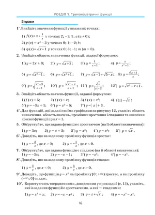 16
РОЗДІЛ 1. Тригонометричні функції
Вправи
1°. Знайдіть значення функції у вказаних точках:
1) f x x
x
( ) = +
1
у точках 2; –1; 3; а (а ≠ 0);
2) g (x) = х2
– 3 у точках 0; 1; –2; b;
3) ( ) 1x xϕ = + у точках 0; 3; –1; m (m > 0).
2. Знайдіть область визначення функції, заданої формулою:
1°) у = 2х + 3; 2°) y x= +3 ; 3°) y
x
=
+
1
1
; 4) y
x
x
=
+2
1
;
5) y x= −2 1 ; 6) y x= +2 1 ; 7) y x x= − + −1 5 ; 8) y
x
x
=
+ 3
;
9*
) y
x
x
=
−
−
2
9
3
; 10*
)
2
1
x x
x
y
−
+
= ; 11*
) y
x
x
=
− 2
; 12*
) y x x= + +2 1 .
3. Знайдіть область значень функції, заданої формулою:
1) f (x) = 5; 2) f (x) = х; 3) f (x) = х2
; 4) f x x( ) = ;
5*
) у = –3х + 1; 6*
) у = х2
– 5; 7*
) у = | х | + 3 .
4°. Для функцій, які задані своїми графіками на рисунку 12, укажіть область
визначення, область значень, проміжки зростання і спадання та значення
кожної функції прих = 1.
5. Обґрунтуйте, що задана функція є зростаючою (на її області визначення):
1) у = 3х; 2) у = х + 5; 3*
) у = х3
; 4*
) у = х5
; 5*
) y x= .
6*
. Доведіть, що на заданому проміжку функція зростає:
1) y
x
= −
2
, де х > 0; 2) y
x
= −
1
, де х < 0.
7. Обґрунтуйте, що задана функція є спадною (на її області визначення):
1) у = –3х; 2) у = –х – 1; 3*
) у = –х3
; 4*
) у = –х5
.
8*
. Доведіть, що на заданому проміжку функція спадає:
1) y
x
=
3
, де х < 0; 2) y
x
=
5
, де х > 0.
9*
. Доведіть, що функція у = х2
на проміжку [0; + ) зростає, а на проміжку
(– ; 0] спадає.
10*
. Користуючись твердженнями, доведеними у прикладі 5 (с. 13), укажіть,
які із заданих функцій є зростаючими, а які — спадними:
1) у = х3
+ x; 2) у = –х – x5 ; 3) y x x= + ; 4) у = –х3
– х5
.
 