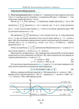 162
РОЗДІЛ 2. Тригонометричні рівняння і нерівності
Пояснення й обґрунтування
1. Розв’язки рівняння sinx= a. При | a | > 1 рівняння не має коренів, оскільки
| sinx |m1длябудь якогоx(прямаy=aнарисунку94 приa>1абоприa < –1не
перетинає графік функціїy = sin x).
Нехай | a | m 1. Тоді пряма у = а перетинає графік функції y = sin x. На
проміжку
π π
2 2
; −  
функція y = sin x зростає від –1 до 1, тому рівняння
sin x = a має тільки один корінь x1 = arcsin a на цьому проміжку (рис. 94)
(і для цього кореня sin x = a).
На проміжку
π π3
2 2
; 
  
функція y = sin x спадає від 1 до –1, тому рівняння
sin x = a має на цьому проміжку теж тільки один корінь x2
= π – arcsin a
(рис. 94). Для перевірки правильності запису значення другого кореня x2
заз
начимо, що x2
= π – x1
, тоді sin x2
= sin (π – x1
) = sin x1
= a. Тобто х2
— корінь
рівняння sin x = a.
Отже, на проміжку
π 3
2 2
;
π −  
(довжиною 2π) рівняння sin x = a при | a | m 1
має тільки корені x1
= arcsin a, x2
= π – arcsin a.
Враховуючи,щофункція y=sin xперіодична з періодом 2π,усііншікорені
відрізняються від знайдених на 2πk (k ∈ Z), тобто одержуємо такі формули
коренів рівняння sinx = a при | a | m 1:
x = arcsin a + 2πk; (1)
x = π – arcsin a + 2πk, k ∈ Z. (2)
Усі значення коренів рівнянняsin x = a при | a | m 1, які дають формули (1)
і (2), можна записати за допомогою однієї формули
x = (–1)n
arcsin a + πππππn, n ∈ Z . (3)
Дійсно, з формули (3) при парному n = 2k одержуємо: x = arcsin a + 2πk —
формулу (1), а при непарному n = 2k + 1 — формулу: x = –arcsina + π(2k + 1) =
= π – arcsin a + 2πk, тобто формулу (2).
Рис. 94
 
