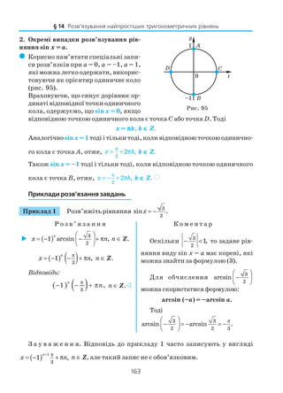 163
2. Окремі випадки розв’язування рів
няння sin x = a.
( Корисно пам’ятати спеціальні запи
си розв’язків при a = 0, a = –1, a = 1,
які можна легко одержати, викорис
товуючи як орієнтир одиничне коло
(рис. 95).
Враховуючи, що синус дорівнює ор
динаті відповідної точки одиничного
кола, одержуємо, що sin x = 0, якщо
відповідною точкою одиничного кола є точка C або точка D. Тоді
x = πππππk, k ∈∈∈∈∈ Z.
Аналогічно sin x = 1тоді і тільки тоді, коли відповідною точкою одинично
го кола є точка А, отже,
2
2 ,x k
π
= + π k ∈∈∈∈∈ Z.
Також sin x = –1 тоді і тільки тоді, коли відповідною точкою одиничного
кола є точка В, отже,
2
2 ,x k
π
= − + π k ∈∈∈∈∈ Z. )
Приклади розв’язання завдань
Приклад 1 Розв’яжіть рівняння
3
2
sin .x = −
Р о з в ’ я з а н н я К о м е н т а р
§ 14. Розв’язування найпростіших тригонометричних рівнянь
Рис. 95
( ) 3
2
1 arcsin ,
 
 = − − + π
 
n
x n n ∈ Z.
( ) ( )3
1 ,
n
x n
π
= − − + π n ∈ Z.
Відповідь:
( ) ( )3
1 ,
π
− − + π
n
n n ∈ Z.
Оскільки
3
2
1,− < то задане рів
няння виду sin x = a має корені, які
можна знайти за формулою (3).
Для обчислення
3
2
arcsin
 
 −
 
можна скористатися формулою:
arcsin (–a) = –arcsіn a.
Тоді
3 3
2 2 3
arcsin arcsin .
π 
 − = − = −
 
З а у в а ж е н н я. Відповідь до прикладу 1 часто записують у вигляді
( )
1
3
1 ,
+ π
= − + π
n
x n n ∈ Z, але такий запис не є обов’язковим.
 