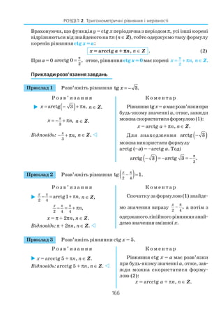 166
РОЗДІЛ 2. Тригонометричні рівняння і нерівності
Враховуючи, що функціяy = ctg x періодична з періодом π, усі інші корені
відрізняються від знайденого наπn (n ∈ Z), тобто одержуємо таку формулу
коренів рівняння ctg x = a:
x = arcctg a + πππππn, n ∈ Z . (2)
Приa = 0
2
arcctg 0 ,
π
= отже, рівнянняctg x = 0має корені
2
,x n
π
= + π n ∈ Z.
Приклади розв’язання завдань
Приклад 1 Розв’яжіть рівняння tg .x = − 3
Р о з в ’ я з а н н я К о м е н т а р
( )arctg 3 ,= − + πx n n ∈ Z.
π
3
,x n= − + π n ∈ Z.
Відповідь: π
3
,n− + π n ∈ Z.
Рівнянняtgx=амаєрозв’язкипри
будь якому значенні а, отже, завжди
можна скористатися формулою (1):
x = arctg a + πn, n ∈ Z.
Для знаходження ( )arctg 3−
можна використати формулу
arctg (–a) = –arctg a. Тоді
( ) 3
arctg 3 arctg 3 .
π
− = − = −
Приклад 2 Розв’яжіть рівняння ( )π
2 4
tg 1.− =
x
Р о з в ’ я з а н н я К о м е н т а р
π
2 4
arctg1 ,− = + πx
n n ∈ Z,
π
2 4 4
,
x
n
π
− = + π
x = π + 2πn, n ∈ Z.
Відповідь: π + 2πn, n ∈ Z.
Спочатку за формулою (1) знайде
мо значення виразу
2 4
,
x π
− а потім з
одержаноголінійногорівняннязнай
демо значення змінної х.
Приклад 3 Розв’яжіть рівняння ctg x = 5.
Р о з в ’ я з а н н я К о м е н т а р
x = arcctg 5 + πn, n ∈ Z.
Відповідь: arcctg 5 + πn, n ∈ Z.
Рівняння ctg x = a має розв’язки
прибудь якомузначенніа,отже,зав
жди можна скористатися форму
лою (2):
x = arcctg a + πn, n ∈ Z.
 