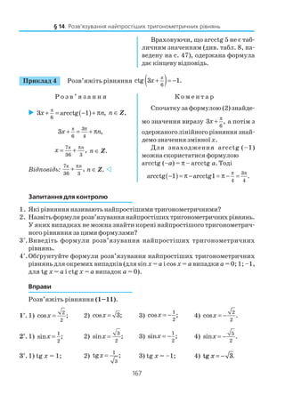 167
Приклад 4 Розв’яжіть рівняння ( )π
6
ctg 3 1.+ = −x
Р о з в ’ я з а н н я К о м е н т а р
§ 14. Розв’язування найпростіших тригонометричних рівнянь
Враховуючи, що arcctg 5 не є таб
личним значенням (див. табл. 8, на
ведену на с. 47), одержана формула
дає кінцеву відповідь.
( )π
6
3 arcctg 1 ,+ = − + πx n n ∈ Z,
π 3
6 4
3 ,x n
π
+ = + π
π7
36 3
,
n
x
π
= + n ∈ Z.
Відповідь:
π7
36 3
,
π
+ n
n ∈ Z.
Спочатку за формулою (2) знайде
мо значення виразу
6
3 ,x
π
+ а потім з
одержаноголінійногорівняннязнай
демо значення змінноїх.
Для знаходження arcctg (–1)
можна скористатися формулою
arcctg (–a) = π – arcctg a. Тоді
( ) 3
4 4
arcctg 1 arcctg1 .
π π
− = π − = π − =
Запитання для контролю
1. Які рівняння називають найпростішими тригонометричними?
2. Назвітьформулирозв’язуваннянайпростішихтригонометричнихрівнянь.
У яких випадках не можна знайти корені найпростішого тригонометрич
ного рівняння за цими формулами?
3*
.Виведіть формули розв’язування найпростіших тригонометричних
рівнянь.
4*
.Обґрунтуйте формули розв’язування найпростіших тригонометричних
рівнянь для окремих випадків (для sin x = a i cos x = a випадки a = 0; 1; –1,
для tg x = a i ctg x = a випадок a = 0).
Вправи
Розв’яжіть рівняння (1–11).
1°. 1)
2
2
cos ;x = 2) cos 3;x = 3)
1
2
cos ;x = − 4)
2
2
cos .x = −
2°. 1)
1
2
sin ;x = 2)
3
2
sin ;x = 3)
1
2
sin ;x = − 4)
5
2
sin .x = −
3°. 1) tg x = 1; 2)
1
3
tg ;x = 3) tg x = –1; 4) tg .x = − 3
 