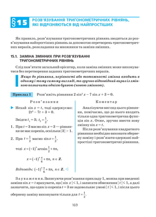 169
Як правило, розв’язування тригонометричних рівнянь зводиться до роз
в’язування найпростіших рівнянь за допомогою перетворень тригонометрич
них виразів, розкладання на множники та заміни змінних.
15.1. ЗАМІНА ЗМІННИХ ПРИ РОЗВ’ЯЗУВАННІ
ТРИГОНОМЕТРИЧНИХ РІВНЯНЬ
Слід пам’ятати загальний орієнтир, коли заміна змінних може виконува
тися без перетворення заданих тригонометричних виразів.
Якщо до рівняння, нерівності або тотожності змінна входить в
одному і тому самому вигляді, то зручно відповідний вираз із змін
ною позначити однією буквою (новою змінною).
Приклад 1 Розв’яжіть рівняння 2 sin2
x – 7 sin x + 3 = 0.
Р о з в ’ я з а н н я К о м е н т а р
РОЗВ’ЯЗУВАННЯ ТРИГОНОМЕТРИЧНИХ РІВНЯНЬ,
ЯКІ ВІДРІЗНЯЮТЬСЯ ВІД НАЙПРОСТІШИХ§§§§§1515151515
Нехай sin x = t, тоді одержуємо:
2t2
– 7t + 3 = 0.
Звідси t1
= 3; 2
1
2
.t =
1. При t= 3 маємо sin x =3—рівнян
нянемаєкоренів,оскільки|3| > 1.
2. При
1
2
t = маємо
1
,
2
sinx =
тоді ( ) 1
2
1 arcsin ,= − + π
n
x n
( ) π
6
1 ,
n
x n= − + π n ∈ Z.
Відповідь: ( ) π
6
1 ,
n
n− + π n ∈ Z.
Аналізуючи вигляд цього рівнян
ня, помічаємо, що до нього входить
тільки одна тригонометрична функ
ція sin x. Отже, зручно ввести нову
змінну sin x = t.
Після розв’язування квадратного
рівняннянеобхідновиконатиоберне
ну заміну і розв’язати одержані най
простіші тригонометричні рівняння.
З а у в а ж е н н я. Записуючи розв’язання прикладу 1, можна при введенні
заміни sin x = t врахувати, що | sin x | m 1, і записати обмеження | t | m 1, а далі
зазначити, що один із коренів t = 3 не задовольняє умові | t | m 1, і після цього
обернену заміну виконувати тільки для
1
.
2
t =
 