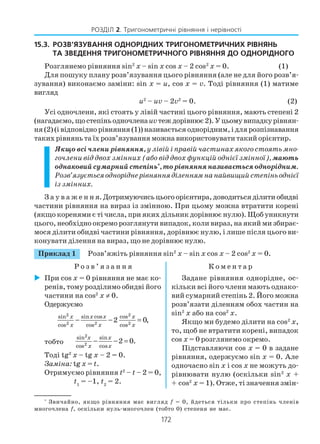 172
РОЗДІЛ 2. Тригонометричні рівняння і нерівності
15.3. РОЗВ’ЯЗУВАННЯ ОДНОРІДНИХ ТРИГОНОМЕТРИЧНИХ РІВНЯНЬ
ТА ЗВЕДЕННЯ ТРИГОНОМЕТРИЧНОГО РІВНЯННЯ ДО ОДНОРІДНОГО
Розглянемо рівняння sin2
x – sin x соs x – 2 соs2
x = 0. (1)
Для пошуку плану розв’язування цього рівняння (але не для його розв’я
зування) виконаємо заміни: sin x = u, cos x = v. Тоді рівняння (1) матиме
вигляд
u2
– uv – 2v2
= 0. (2)
Усі одночлени, які стоять у лівій частині цього рівняння, мають степені 2
(нагадаємо,щостепіньодночленаuvтеждорівнює2).Уцьомувипадкурівнян
ня (2) (і відповідно рівняння (1)) називається однорідним, і для розпізнавання
таких рівнянь та їх розв’язування можна використовувати такий орієнтир.
Якщо всі члени рівняння, у лівій і правій частинах якого стоять мно
гочлени від двох змінних (або від двох функцій однієї змінної),мають
однаковийсумарнийстепінь*
,торівнянняназиваєтьсяоднорідним.
Розв’язуєтьсяодноріднерівнянняділеннямнанайвищийстепіньоднієї
із змінних.
З а у в а ж е н н я.Дотримуючисьцьогоорієнтира,доводитьсяділитиобидві
частини рівняння на вираз із змінною. При цьому можна втратити корені
(якщо коренями є ті числа, при яких дільник дорівнює нулю). Щоб уникнути
цього, необхідно окремо розглянути випадок, коли вираз, на який ми збирає
мося ділити обидві частини рівняння, дорівнює нулю, і лише після цього ви
конувати ділення на вираз, що не дорівнює нулю.
Приклад 1 Розв’яжіть рівняння sin2
x – sin x соs x – 2 соs2
x = 0.
Р о з в ’ я з а н н я К о м е н т а р
*
Звичайно, якщо рівняння має вигляд f = 0, йдеться тільки про степінь членів
многочлена f, оскільки нуль многочлен (тобто 0) степеня не має.
При соs x = 0 рівняння не має ко
ренів, тому розділимо обидві його
частини на соs2
x ≠ 0.
Одержуємо
2 2
2 2 2
sin sin cos cos
cos cos cos
2 0,
x x x x
x x x
− − =
тобто
2
2
sin sin
cos cos
2 0.
x x
x x
− − =
Тоді tg2
x – tg x – 2 = 0.
Заміна: tg x = t.
Отримуємо рівняння t2
– t – 2 = 0,
t1
= –1, t2
= 2.
Задане рівняння однорідне, ос
кільки всі його члени мають однако
вий сумарний степінь 2. Його можна
розв’язати діленням обох частин на
sin2
x або на соs2
x.
Якщо ми будемо ділити на соs2
x,
то, щоб не втратити корені, випадок
соs x = 0 розглянемо окремо.
Підставляючи соs x = 0 в задане
рівняння, одержуємо sin x = 0. Але
одночасно sin x і соs x не можуть до
рівнювати нулю (оскільки sin2
x +
+ соs2
x = 1). Отже, ті значення змін
 