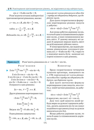 175
Приклад 2 Розв’яжіть рівняння sin x + sin 3x = sin 4x.
Р о з в ’ я з а н н я К о м е н т а р
sin x = 0 або cos 6x = 0.
Розв’язуючи останні найпростіші
тригонометричні рівняння, маємо:
x = πn, n ∈ Z, або
π
2
6 ,x m= + π
тобто
12 6
,
m
x
π π
= + m ∈ Z.
Відповідь: πn, n ∈ Z;
12 6
,
mπ π
+ m ∈ Z.
носимо всі члени рівняння в один бік
і пробуємо одержати добуток, що до
рівнює нулю.
Для цього скористаємося форму
лою перетворення різниці синусів
у добуток:
α β α β
2 2
sin sin 2 sin cos .
− +
α − β =
Але якщо добуток дорівнює нулю,
тохочабодинізспівмножниківдорів
нює нулю, а інші співмножники ма
ють зміст. У даному випадку всі за
дані й одержані вирази мають зміст
на всій множині дійсних чисел.
Укінцівраховуємо,щозаданерів
няння рівносильне сукупності рів
нянь sin x = 0 або cos 6x = 0, і через те
у відповіді мають бути записані всі
корені кожного з цих рівнянь.
3 3
2 2
2 sin cos sin 4 0,
x x x x
x
+ −
− =
2 sin 2x cos x – sin 4x = 0,
2 sin 2x cos x – 2 sin 2x cos 2x = 0,
2 sin 2x (cos x – cos 2x) = 0,
sin 2x = 0 або cos x – cos 2x = 0.
З першого з цих рівнянь:
2x = πn,
π
2
,
n
x = n ∈ Z.
Друге рівняння перетворимо так:
2 2
2 2
2 sin sin 0,
x x x x+ −
− =
3
2 2
2 sin sin 0.
x x
=
Звідси
3
2
sin 0=x
або
2
sin 0.=x
З цих рівнянь одержуємо:
3
2
,
x
m= π m ∈ Z, або
2
,
x
k= π k ∈ Z.
Зразу скористаємося четвертим
пунктом орієнтира, наведеного на
с. 170: переносимо всі члени рівнян
ня в один бік і пробуємо одержати до
буток, що дорівнює нулю.
Для цього застосуємо формулу
перетворення суми синусів, яка сто
їть у лівій частині рівняння, на добу
ток:
α β α β
α β
2 2
sin sin 2 sin cos
+ −
+ =
(і врахуємо, що cos (–х) = cos х).
Для того щоб винести який не
будь вираз за дужки і одержати добу
ток, досить записати sin 4x як синус
подвійного аргументу (тоді за дужки
виноситься sin 2x).
Якщо добуток дорівнює нулю, то
хоча б один із співмножників дорів
нює нулю.
§ 15. Розв’язування тригонометричних рівнянь, які відрізняються від найпростіших
 