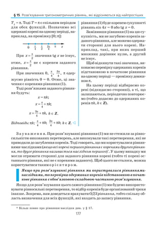 177
З а у в а ж е н н я. При розв’язуванні рівняння (1) ми не стежили за рівно
сильністю виконаних перетворень, але виконували такі перетворення, які не
приводилидозагубленнякоренів.Тодіговорять,щомикористувалисярівнян
нями наслідками(якщовсікореніпершогорівнянняєкоренямидругогорівнян
ня, то друге рівняння називається наслідком першого)*
. У цьому випадку ми
могли отримати сторонні для заданого рівняння корені (тобто ті корені ос
таннього рівняня, які не є коренями заданого). Щоб цього не сталося, можна
користуватися такимо р і є н т и р о м.
Якщо при розв’язуванні рівняння ми користувалися рівняннями
наслідками, то перевірка одержаних коренів підстановкою в почат
кове рівняння є обов’язковою складовою частиною розв’язування.
Якщо для розв’язування цього самого рівняння (1) ми будемо використо
вувати рівносильні перетворення, то відбір коренів буде організований трохи
інакше. Зокрема, нам доведеться врахувати ОДЗ рівняння, тобто спільну об
ласть визначення для всіх функцій, які входять до запису рівняння.
Т2
= π. Тоді Т = π є спільним періодом
для обох функцій. Позначимо всі
одержанікоренінаодномуперіоді,на
приклад, на проміжку [0; π]:
При
π
2
x = значення tg x не існує,
отже,
π
2
x = не є коренем заданого
рівняння.
При значеннях 0,
π
4
,
π3
4
, π одер
жуємо рівність 0 = 0. Отже, ці зна
чення є коренями рівняння (1).
Тодірозв’язкамизаданогорівнян
ня будуть:
х = πk;
π
4
;x k= + π
π3
4
,x k= + π k ∈ Z.
Відповідь: πk;
π
4
;k+ π
π3
4
;k+ π k ∈ Z.
рівняння (1) будекоренем сукупності
рівнянь sin 4x = 0 або tg x = 0.
Замінивши рівняння (1) на цю су
купність, ми не загубимо коренів за
даногорівняння,алеможемоодержа
ти сторонні для нього корені. На
приклад, такі, при яких перший
множник дорівнює нулю, а другий
не існує.
Щоб відкинути такі значення, ви
конаємоперевіркуодержанихкоренів
підстановкою в початкове рівняння
наодномуперіоді—проміжкудовжи
ноюπ.
На цьому періоді відбираємо ко
рені (відкидаємо сторонні), а ті, що
залишаються, періодично повторює
мо (тобто додаємо до одержаних ко
ренів πk, k ∈ Z).
* Більш повно про рівняння наслідки див. у § 17.
§ 15. Розв’язування тригонометричних рівнянь, які відрізняються від найпростіших
 