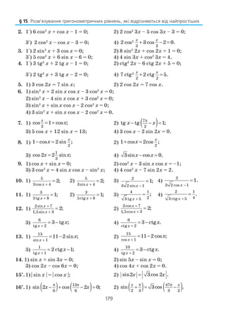 179
2. 1°) 6 cos2
x + cos x – 1 = 0; 2) 2 cos2
3x – 5 cos 3x – 3 = 0;
3°) 2 cos2
x – cos x – 3 = 0; 4) 2
3 3
2 cos 3 cos 2 0.
x x
+ − =
3. 1°) 2 sin2
x + 3 cos x = 0; 2) 8 sin2
2x + cos 2x + 1 = 0;
3°) 5 cos2
x + 6 sin x – 6 = 0; 4) 4 sin 3x + cos2
3x = 4.
4. 1°) 3 tg2
x + 2 tg x – 1 = 0; 2) ctg2
2x – 6 ctg 2x + 5 = 0;
3°) 2 tg2
x + 3 tg x – 2 = 0; 4) 2
2 2
7 ctg 2 ctg 5.
x x
+ =
5. 1) 3 cos 2x = 7 sin x; 2) 2 cos 2x = 7 cos x.
6. 1) sin2
x + 2 sin x cos x – 3 cos2
x = 0;
2) sin2
x – 4 sin x cos x + 3 cos2
x = 0;
3) sin2
x + sin x cos x – 2 cos2
x = 0;
4) 3 sin2
x + sin x cos x – 2 cos2
x = 0.
7. 1)
2
cos 1 cos ;
x
x= + 2) ( )7
2
tg tg 1;x x
π
− − =
3) 5 cos x + 12 sin x = 13; 4) 3 cos x – 2 sin 2x = 0.
8. 1)
2
1 cos 2 sin ;
x
x− = 2)
2
1 cos 2cos ;+ = x
x
3)
1
3
cos 2 2 sin ;x x= 4) 3sin cos 0.x x− =
9. 1) cos x + sin x = 0; 2) cos2
x – 3 sin x cos x = –1;
3) 3 cos2
x = 4 sin x cos x – sin2
x; 4) 4 cos2
x – 7 sin 2x = 2.
10. 1)
5
3cos 4
2;
x +
= 2)
5
3sin 4
2;
x +
= 3) 2
3 2 sin 1
1;
x −
= 4)
2
3 2 cos 1
1.
x −
=
11. 1)
3
5tg 8
1;
x +
= 2)
3
5ctg 8
1;
x +
= 3)
4 1
23 tg 5
;
x +
= 4)
2 1
43 ctg 5
.
x +
=
12. 1)
2sin 7
1,5sin 3
2;
x
x
+
+
= 2)
2cos 7
1,5cos 3
2;
x
x
+
+
=
3)
6
tg 2
3 tg ;
x
x
+
= − 4)
6
ctg 2
3 ctg .
x
x
+
= −
13. 1)
15
sin 1
11 2 sin ;
x
x
+
= − 2)
15
cos 1
11 2 cos ;
x
x
+
= −
3)
1
tg 1
2 ctg 1;
x
x
+
= − 4)
10
tg 2
3 ctg .
x
x
+
= −
14. 1) sin x + sin 3x = 0; 2) sin 5x – sin x = 0;
3) cos 2x – cos 6x = 0; 4) cos 4x + cos 2x = 0.
15*
.1) | sin x | = | cos x |; 2) sin2 3cos 2 .x x=
16*
.1) ( ) ( )13
6 6
sin 2 cos 2 0;
π π
− + − =x x 2) ( ) ( )47
2 3 3 2
sin 3cos .
π π
+ = −
x x
§ 15. Розв’язування тригонометричних рівнянь, які відрізняються від найпростіших
 