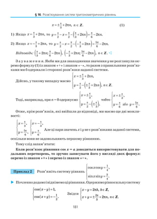 181
π
3
2 ,x n= ± + π n ∈ Z. (1)
1) Якщо
π
3
2 ,x n= + π то ( )π
2 2 3 6
2 2 .y x n n
π π π
= − = − + π = − π
2) Якщо
π
3
2 ,x n= − + π то ( )π 5
2 2 3 6
2 2 .y x n n
π π π
= − = − − + π = − π
Відповідь: ( )π
3 6
2 ; 2 ,n n
π
+ π − π ( )π 5
3 6
2 ; 2 ,n n
π
− + π − π n ∈ Z.
З а у в а ж е н н я. Якби ми для знаходження значення y не розглянули ок
ремо формулу (1) із знаком «+» і знаком «–», то разом з правильними розв’яз
ками ми б одержали і сторонні розв’язки заданої системи.
Дійсно, у такому випадку маємо
( )
π
π π
π
π
3
2 3
2 ,
2 , .Z
 = ± +


 = − ± + ∈

x n
y n n
Тоді,наприклад,при n=0одержуємо
( )
π
π π
3
2 3
,
,
 = ±


 = − ±

x
y
тобто
π
π π
або
3
5
6 6
,
.
x
y y
 = ±


 = =

Отже, крім розв’язків, які ввійшли до відповіді, ми маємо ще дві можли
вості:
π
π
3
5
6
,
,
x
y
 =


 =

π
π
3
6
,
.
x
y
 = −


 =

Алеціпаризначеньх і унеєрозв’язкамизаданоїсистеми,
оскільки вони не задовольняють першому рівнянню.
Тому слід запам’ятати:
Коли розв’язок рівняння cos x = а доводиться використовувати для по
дальших перетворень, то зручно записувати його у вигляді двох формул:
окремо із знаком «+» і окремо із знаком «–».
Приклад 2 Розв’яжіть систему рівнянь
1
4
3
4
cos cos ,
sin sin .
x y
x y
 =


 =

Почленнододамоівіднімемоцірівняння.Одержиморівносильнусистему
cos ,
cos .
x y
x y
−( ) =
+( ) = −




1
1
2
Звідси
x y k k
x y n n
− = ∈
+ = ± + ∈




2
2
2
3
π
π
π
, ,
, .
Z
Z
§ 16. Розв’язування систем тригонометричних рівнянь
 