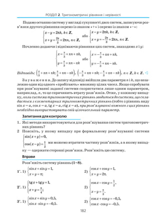 182
РОЗДІЛ 2. Тригонометричні рівняння і нерівності
Подамоостаннюсистемуувиглядісукупностідвохсистем,записуючироз
в’язки другого рівняння окремо із знаком «+» і окремо із знаком «–»:
x y k k
x y n n
− = ∈
+ = + ∈




2
2
2
3
π
π
π
, ,
,
Z
Z,
або
x y k k
x y n n
− = ∈
+ = − + ∈




2
2
2
3
π
π
π
, ,
, .
Z
Z
Почленно додаючи і віднімаючи рівняння цих систем, знаходимо x і y:
π
π
π π
π π
3
3
,x n k
y n k
 = + +


 = + −

або
π
π
π π
π π
3
3
,
.
x n k
y n k
 = − + +


 = − + −

Відповідь: ( )π π
π π π π
3 3
; ,n k n k+ + + − ( )π π
π π π π
3 3
; ,n k n k− + + − + − n ∈ Z, k ∈ Z.
З а у в а ж е н н я. До запису відповіді ввійшли два параметриn і k, що неза
лежно один від одного «пробігають» множину цілих чисел. Якщо спробувати
при розв’язуванні заданої системи скористатися лише одним параметром,
наприклад, n, то це спричинить втрату розв’язків. Отже, у кожному випад
ку, колисистематригонометричнихрівняньзводитьсядосистеми,щоскла
дається з елементарних тригонометричних рівнянь (тобто з рівнянь виду
sin x = a, cosx = a, tg x = a, ctg x = a), при розв’язуванні кожного з цих рівнянь
необхідно використовувати свій цілочисельний параметр.
Запитання для контролю
1. Які методи використовуються для розв’язування систем тригонометрич
них рівнянь?
2 Поясніть, у якому випадку при формальному розв’язуванні системи
sin ,
cos
x y
x y
+( ) =
−( ) =




0
1
2
ми можемо втратити частину розв’язків, а в якому випад
ку — одержати сторонні розв’язки. Розв’яжіть цю систему.
Вправи
Розв’яжіть систему рівнянь (1–8).
1°. 1)
sin sin 1,
;
x y
x y
+ =

+ = π
2)
cos cos 1,
2 .
x y
x y
+ =

+ = π
2°. 1)
tg tg ,
;
x y
x y
+ =
+ =




1
4
π 2)
1
2
3
cos cos ,
.
x y
x y
π
 − =


 − =

3°. 1)
sin sin 0,5,
sin sin 0,5.
x y
x y
+ =

⋅ = −
2)
cos cos 0,5,
cos cos 0,5.
x y
x y
+ = −

⋅ = −
 