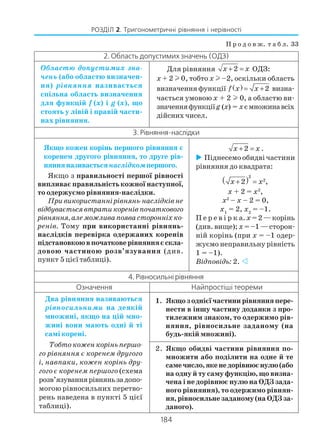 184
РОЗДІЛ 2. Тригонометричні рівняння і нерівності
П р о д о в ж. т а б л. 33
2. Область допустимих значень (ОДЗ)
Областю допустимих зна
чень (або областю визначен
ня) рівняння називається
спільна область визначення
для функцій f (x) i g (x), що
стоять у лівій і правій части
нах рівняння.
Для рівняння 2x x+ = ОДЗ:
x + 2 l 0, тобто x l –2, оскільки область
визначення функції ( ) 2f x x= + визна
чається умовою x + 2 l 0, а областю ви
значенняфункціїg (x) = xємножинавсіх
дійсних чисел.
3.Рівняння наслідки
Якщо кожен корінь першого рівняння є
коренем другого рівняння, то друге рів
нянняназивається наслідкомпершого.
Якщо з правильності першої рівності
випливає правильність кожної наступної,
то одержуємо рівняння наслідки.
Привикористаннірівнянь наслідківне
відбуваєтьсявтратикоренівпочаткового
рівняння,алеможливапоявасторонніхко
ренів. Тому при використанні рівнянь
наслідків перевірка одержаних коренів
підстановкоювпочатковерівнянняєскла
довою частиною розв’язування (див.
пункт 5 цієї таблиці).
2x x+ = .
Піднесемо обидві частини
рівняння до квадрата:
( )2
2
2 ,x x+ =
x + 2 = x2
,
x2
– x – 2 = 0,
x1
= 2, x2
= –1.
П е р е в і р к а.x =2—корінь
(див. вище); x = –1 — сторон
ній корінь (при x = –1 одер
жуємо неправильну рівність
1 = –1).
Відповідь: 2.
4. Рівносильні рівняння
Означення Найпростіші теореми
Два рівняння називаються
рівносильними на деякій
множині, якщо на цій мно
жині вони мають одні й ті
самі корені.
Тобто кожен корінь першо
го рівняння є коренем другого
і, навпаки, кожен корінь дру
гого є коренем першого (схема
розв’язуваннярівняньзадопо
могою рівносильних перетво
рень наведена в пункті 5 цієї
таблиці).
1. Якщозоднієїчастинирівнянняпере
нести в іншу частину доданки з про
тилежним знаком, то одержимо рів
няння, рівносильне заданому (на
будь якій множині).
2. Якщо обидві частини рівняння по
множити або поділити на одне й те
самечисло,якенедорівнюєнулю(або
на одну й ту саму функцію, що визна
чена і не дорівнює нулю на ОДЗ зада
ного рівняння), то одержимо рівнян
ня,рівносильнезаданому(наОДЗза
даного).
 