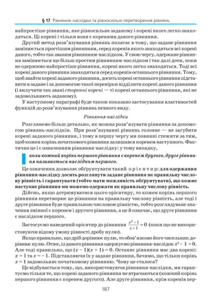 187
найпростіше рівняння, яке рівносильне заданому і корені якого легко знахо
дяться. Ці корені і тільки вони є коренями даного рівняння.
Другий метод розв’язування рівнянь полягає в тому, що задане рівняння
замінюєтьсяпростішимрівнянням,середкоренівякогознаходятьсявсікорені
даного,тобтотакзванимрівнянням наслідком.Усвоючергу,одержанерівнян
ня замінюється ще більш простим рівнянням наслідком і так далі доти, поки
не одержимо найпростіше рівняння, корені якого легко знаходяться. Тоді всі
кореніданогорівняннязнаходятьсясередкоренівостанньогорівняння.Тому,
щобзнайтикоренізаданогорівняння,доситькореніостанньогорівнянняпідста
витивзаданеізадопомогоютакоїперевіркивідділитикореніданогорівняння
(і вилучити так званісторонні корені — ті корені останнього рівняння, які не
задовольняють заданому).
У наступному параграфі буде також показано застосування властивостей
функцій до розв’язування рівнянь певного виду.
Рівняння наслідки
Розглянемо більш детально, як можна розв’язувати рівняння за допомо
гою рівнянь наслідків. При розв’язуванні рівнянь головне — не загубити
корені заданого рівняння, і тому в першу чергу ми повинні стежити за тим,
щобкоженкоріньпочатковогорівняннязалишавсякоренемнаступного.Фак
тично це і є означенням рівняння наслідку: у тому випадку,
коликожнийкоріньпершогорівнянняєкоренемдругого,другерівнян
ня називається наслідком першого.
Це означення дозволяє обґрунтувати такий о р і є н т и р: для одержання
рiвняння наслідку досить розглянути задане рівняння як правильну число
ву рівність i гарантувати (тобто мати можливість обґрунтувати), що кожне
наступне рівняння ми можемо одержати як правильну числову рівність.
Дійсно, якщо дотримуватися цього орієнтиру, то кожен корiнь першого
рiвняння перетворює це рівняння на правильну числову рівність, але тоді i
друге рiвняння буде правильною числовою рівністю, тобто розглядуване зна
чення змiнної є коренем i другого рiвняння, а це й означає, що друге рiвняння
є наслідком першого.
Застосуємо наведений орієнтир до рівняння
2 1
1
0
x
x
−
+
= (поки що не викори
стовуючи відому умову рівності дробу нулю).
Якщоправильно,щодрібдорівнюєнулю,тообов’язковойогочисельникдо
рівнюєнулю.Отже,ізданогорівнянняодержуєморівняння наслідокх2
– 1 =0.
Але тоді правильно, що (х – 1)(х + 1) = 0. Останнє рівняння має два корені:
х = 1 та х = – 1. Підставляючи їх у задане рівняння, бачимо, що тільки корінь
х = 1 задовольняє початковому рівнянню. Чому це сталося?
Це відбувається тому, що, використовуючи рiвняння наслідки, ми гаран
туємо тільки те, що коренi заданого рiвняння не втрачаються (кожний корiнь
першого рівняння є коренем другого). Але друге рiвняння, крiм коренiв пер
§ 17. Рівняння наслідки та рівносильні перетворення рівнянь
 