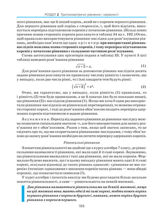188
РОЗДІЛ 2. Тригонометричні рівняння і нерівності
шого рiвняння, має ще й iнший корінь, який не є коренем першого рiвняння.
Для першого рiвняння цей корінь є стороннiм, i, щоб його вiдсiяти, вико
нується перевiрка підстановкою коренів у початкове рівняння. (Більш повно
причини появи сторонніх коренів розглянуто в таблиці 34 на с. 192.) Отже,
щоб правильно використовувати рівняння наслідки для розв’язування рів
нянь, необхідно пам’ятати ще один о р і є н т и р: при використаннi рiвнянь
наслідкiв можлива поява сторонніх коренів, і тому перевiрка пiдстановкою
коренів у початкове рiвняння є складовою частиною розв’язування.
Схема застосування цих орієнтирів подана в таблиці 33. У пункті 3 цієї
таблиці наведено розв’язання рівняння
2 .x x+ = (1)
Для розв’язання цього рівняння за допомогою рівнянь наслідків досить
задане рівняння розглянути як правильну числову рівність і зазначити, що
у випадку, коли два числа рівні, то і їхні квадрати теж будуть рівні:
x x+( ) =2
2
2
. (2)
Отже, ми гарантуємо, що у випадку, коли рівність (1) правильна, то
і рівність (2) теж буде правильною, а це й означає (як було показано вище),
що рівняння (2) є наслідком рівняння (1). Якщо ми хоча б один раз викорис
тали рівняння наслідки (а не рівносильні перетворення), то можемо отрима
ти сторонні корені, і тоді до розв’язання обов’язково входить перевірка одер
жаних коренів підстановкою в задане рівняння.
З а у в а ж е н н я.Перехідвідзаданогорівняннядорівняння наслідкумож
на позначити спеціальним значком ⇒, але його використання для запису роз
в’язання не є обов’язковим. Разом з тим, якщо цей значок записано, то це
свідчить про те, що ми скористалися рівняннями наслідками, і тому обов’яз
ководозаписурозв’язаннянеобхідновключитиперевіркуодержанихкоренів.
Рівносильні рівняння
З поняттям рівносильності ви знайомі ще з курсу алгебри 7 класу, де рівно
сильними називалися ті рівняння, які мали одні й ті самі корені. Зауважимо,
що рівносильними вважалися і такі два рівняння, які не мали коренів. Фор
мально будемо вважати, що і в цьому випадку рівняння мають одні й ті самі
корені, оскільки відповіді до таких рівнянь однакові: «рівняння не має ко
ренів»(точніше:однаковимиємножиникоренівтакихрівнянь—вониобидві
порожні, що позначається символом ∅).
У курсі алгебри і початків аналізу ми будемо розглядати більш загальне
поняття рівносильності, а саме — рівносильність на певній множині.
Два рівняння називаються рівносильними на деякій множині, якщо
націймножинівонимаютьоднійтісамікорені,тобтокоженкорінь
першого рівняння є коренем другого і, навпаки, кожен корінь другого
рівняння є коренем першого.
 