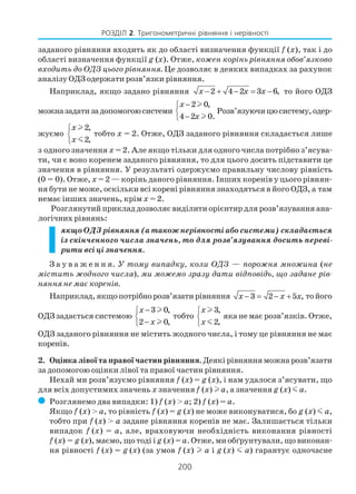 200
РОЗДІЛ 2. Тригонометричні рівняння і нерівності
заданого рівняння входить як до області визначення функції f (x), так і до
області визначення функції g (x). Отже, кожен корінь рівняння обов’язково
входить до ОДЗ цього рівняння. Це дозволяє в деяких випадках за рахунок
аналізу ОДЗ одержати розв’язки рівняння.
Наприклад, якщо задано рівняння 2 4 2 3 6,x x x− + − = − то його ОДЗ
можназадатизадопомогоюсистеми
2 0,
4 2 0.
x
x
−

−
l
l
Розв’язуючицюсистему,одер
жуємо
2,
2,
x
x



l
m
тобто х = 2. Отже, ОДЗ заданого рівняння складається лише
з одного значення х = 2. Але якщо тільки для одного числа потрібно з’ясува
ти, чи є воно коренем заданого рівняння, то для цього досить підставити це
значення в рівняння. У результаті одержуємо правильну числову рівність
(0 = 0). Отже, х = 2 — корінь даного рівняння. Інших коренів у цього рівнян
ня бути не може, оскільки всі корені рівняння знаходяться в його ОДЗ, а там
немає інших значень, крім х = 2.
Розглянутий приклад дозволяє виділити орієнтир для розв’язування ана
логічних рівнянь:
якщо ОДЗ рівняння (а також нерівності або системи) складається
із скінченного числа значень, то для розв’язування досить переві
рити всі ці значення.
З а у в а ж е н н я. У тому випадку, коли ОДЗ — порожня множина (не
містить жодного числа), ми можемо зразу дати відповідь, що задане рів
няння не має коренів.
Наприклад,якщопотрібнорозв’язатирівняння 3 2 5 ,x x x− = − + тойого
ОДЗ задається системою
3 0,
2 0,
x
x
−

−
l
l
тобто
3,
2,
x
x



l
m
яка не має розв’язків. Отже,
ОДЗ заданого рівняння не містить жодного числа, і тому це рівняння не має
коренів.
2. Оцінка лівої та правої частин рівняння. Деякі рівняння можна розв’язати
за допомогою оцінки лівої та правої частин рівняння.
Нехай ми розв’язуємо рівняння f (x) = g (x), і нам удалося з’ясувати, що
для всіх допустимих значень x значення f (x) l a, а значення g (x) m a.
( Розглянемо два випадки: 1) f (x) > a; 2) f (x) = а.
Якщо f (x) > a, то рівність f (x) = g (x) не може виконуватися, бо g (x) m a,
тобто при f (x) > a задане рівняння коренів не має. Залишається тільки
випадок f (x) = a, але, враховуючи необхідність виконання рівності
f (x) = g (x), маємо, що тоді і g (x) = a. Отже, ми обґрунтували, що виконан
ня рівності f (x) = g (x) (за умов f (x) l a і g (x) m a) гарантує одночасне
 