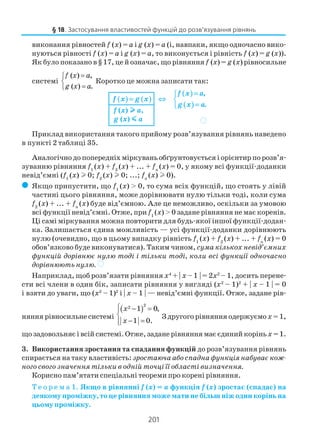 201
виконання рівностей f (x) = а і g (x) = а (і, навпаки, якщо одночасно вико
нуються рівності f (x) = а і g (x) = а, то виконується і рівність f (x) = g (x)).
Як було показано в § 17, це й означає, що рівняння f (x) = g (x) рівносильне
системі
( ) ,
( ) .
f x a
g x a
=

=
Коротко це можна записати так:
Приклад використання такого прийому розв’язування рівнянь наведено
в пункті 2 таблиці 35.
Аналогічно до попередніх міркувань обґрунтовується і орієнтир по розв’я
зуванню рівняння f1
(x) + f2
(x) + ... + fn
(x) = 0, у якому всі функції доданки
невід’ємні (f1
(x) l 0; f2
(x) l 0; ...; fn
(x) l 0).
( Якщо припустити, що f1
(x) > 0, то сума всіх функцій, що стоять у лівій
частині цього рівняння, може дорівнювати нулю тільки тоді, коли сума
f2
(x) + ... + fn
(x) буде від’ємною. Але це неможливо, оскільки за умовою
всі функції невід’ємні. Отже, при f1
(x) > 0 задане рівняння не має коренів.
Ці самі міркування можна повторити для будь якої іншої функції додан
ка. Залишається єдина можливість — усі функції доданки дорівнюють
нулю (очевидно, що в цьому випадку рівність f1
(x) + f2
(x) + ... + fn
(x) = 0
обов’язково буде виконуватися). Таким чином, сума кількох невід’ємних
функцій дорівнює нулю тоді і тільки тоді, коли всі функції одночасно
дорівнюють нулю. )
Наприклад, щоб розв’язати рівняння x4
+ | x – 1 | = 2x2
– 1, досить перене
сти всі члени в один бік, записати рівняння у вигляді (x2
– 1)2
+ | x – 1 | = 0
і взяти до уваги, що (x2
– 1)2
і | x – 1 | — невід’ємні функції. Отже, задане рів
няння рівносильне системі
( )
22 1 0,
1 0.
 − =

− =
x
x
З другого рівняння одержуємох = 1,
що задовольняє і всій системі. Отже, задане рівняння має єдиний коріньх =1.
3. Використання зростання та спадання функцій до розв’язування рівнянь
спирається на таку властивість:зростаюча або спадна функція набуває кож
ного свого значення тільки в одній точці її області визначення.
Корисно пам’ятати спеціальні теореми про корені рівняння.
Т е о р е м а 1. Якщо в рівнянні f (x) = a функція f (x) зростає (спадає) на
деякому проміжку, то це рівняння може мати не більш ніж один корінь на
цьому проміжку.
§ 18. Застосування властивостей функцій до розв’язування рівнянь
( ) ( )
( )
( )
,
.
f x a
f x g x
g x a
=
= ⇔ 
=
f (x) lllll a,
g (x) mmmmm a )
 
