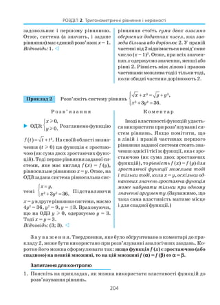 204
РОЗДІЛ 2. Тригонометричні рівняння і нерівності
Приклад 2 Розв’яжіть систему рівнянь
3 3
2 2
,
3 36.
x x y y
x y
 + = +

+ =
Р о з в ’ я з а н н я К о м е н т а р
задовольняє і першому рівнянню.
Отже, система (а значить, і задане
рівняння)маєєдинийрозв’язок х= 1.
Відповідь: 1.
рівняння стоїть сума двох взаємно
обернених додатних чисел, яка зав
жди більша або дорівнює 2. У правій
частині від 2 віднімається невід’ємне
число (x – 1)2
. Отже, при всіх значен
няхх одержуємозначення,меншіабо
рівні 2. Рівність між лівою і правою
частинамиможливатодіі тількитоді,
коли обидві частини дорівнюють 2.
ОДЗ:
0,
0.
x
y



l
l
Розглянемо функцію
( ) 3.= +f t t t На своїй області визна
чення (t l 0) ця функція є зростаю
чою (як сума двох зростаючих функ
цій). Тоді перше рівняння заданої си
стеми, яке має вигляд f (x) = f (y),
рівносильне рівняннюx = y. Отже, на
ОДЗ задана система рівносильна сис
темі 2 2
,
3 36.
x y
x y
=

+ =
Підставляючи
x = yвдругерівняннясистеми,маємо
4y2
= 36, y2
= 9, y = ä3. Враховуючи,
що на ОДЗ y 0, одержуємо y = 3.
Тоді x = y = 3.
Відповідь: (3; 3).
Іноді властивості функцій удаєть
ся використати при розв’язуванні си
стем рівнянь. Якщо помітити, що
в лівій і правій частинах першого
рівняння заданої системи стоять зна
ченняоднієїітієїжфункції,якаєзро
стаючою (як сума двох зростаючих
функцій), то рівність f (x) = f (у) для
зростаючої функції можлива тоді
і тільки тоді, колих = у, оскільки од
накових значень зростаюча функція
може набувати тільки при одному
значенніаргументу.(Зауважимо,що
така сама властивість матиме місце
і для спадної функції.)
З а у в а ж е н н я. Твердження, яке було обґрунтовано в коментарі до при
кладу 2, може бути використано при розв’язуванні аналогічних завдань. Ко
ротко його можна сформулювати так: якщо функція f (x) є зростаючою (або
спадною) на певній множині, то на цій множині f (ααααα) = f (βββββ) ⇔⇔⇔⇔⇔ ααααα = βββββ.
Запитання для контролю
1. Поясніть на прикладах, як можна використати властивості функцій до
розв’язування рівнянь.
 