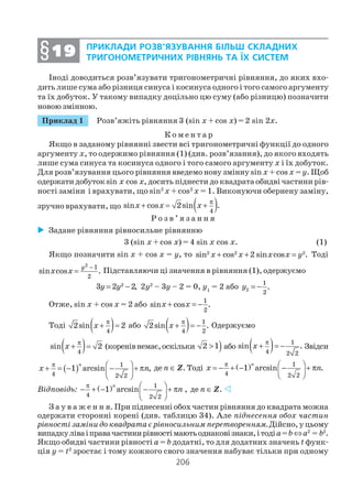 206
Іноді доводиться розв’язувати тригонометричні рівняння, до яких вхо
дить лише сума або різниця синуса і косинуса одного і того самого аргументу
та їх добуток. У такому випадку доцільно цю суму (або різницю) позначити
новою змінною.
Приклад 1 Розв’яжіть рівняння 3 (sin x + cos x) = 2 sin 2х.
К о м е н т а р
Якщо в заданому рівнянні звести всі тригонометричні функції до одного
аргументу х, то одержимо рівняння (1) (див. розв’язання), до якого входять
лише сума синуса та косинуса одного і того самого аргументу х і їх добуток.
Для розв’язування цього рівняння введемо нову змінну sin x + cos x = y. Щоб
одержатидобутокsin x cos x, досить піднести до квадрата обидві частини рів
ності заміни і врахувати, що sin2
x + cos2
x = 1. Виконуючи обернену заміну,
зручно врахувати, що ( )4
sin cos 2sin .x x x
π
+ = +
Р о з в ’ я з а н н я
Задане рівняння рівносильне рівнянню
3 (sin x + cos x) = 4 sin х cos x. (1)
Якщо позначити sin x + cos x = у, то 2 2 2
sin cos 2 sin cos .x x x x y+ + = Тоді
2 1
2
sin cos .
y
x x
−
= Підставляючи ці значення в рівняння (1), одержуємо
2
3 2 2,y y= − 2у2
– 3у – 2 = 0, y1
= 2 або 2
1
2
.y = −
Отже, sin x + cos x = 2 або
1
2
sin cos .x x+ = −
Тоді ( )4
2sin 2x
π
+ = або ( ) 1
4 2
2sin .x
π
+ = − Одержуємо
( )4
sin 2x
π
+ = (коренівнемає,оскільки )2 1> або ( ) 1
4 2 2
sin .x
π
+ = − Звідси
( ) 1
4 2 2
1 arcsin ,
π  + = − − + π 
 
n
x n де п ∈ Z. Тоді ( ) 1
4 2 2
1 arcsin .
n
x n
π  = − + − − + π 
 
Відповідь: ( ) 1
4 2 2
1 arcsin
n
n
π  − + − − + π 
 
, де п ∈ Z.
З а у в а ж е н н я. При піднесенні обох частин рівняння до квадрата можна
одержати сторонні корені (див. таблицю 34). Але піднесення обох частин
рівності заміни до квадрата є рівносильним перетворенням.Дійсно, у цьому
випадкуліваіправачастинирівностімаютьоднаковізнаки,ітодіa=b⇔a2
= b2
.
Якщо обидві частини рівності a = b додатні, то для додатних значень t функ
ція y = t2
зростає і тому кожного свого значення набуває тільки при одному
ПРИКЛАДИ РОЗВ’ЯЗУВАННЯ БІЛЬШ СКЛАДНИХ
ТРИГОНОМЕТРИЧНИХ РІВНЯНЬ ТА ЇХ СИСТЕМ§§§§§1919191919
 