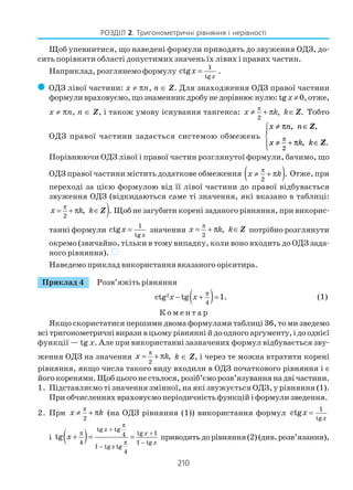 210
РОЗДІЛ 2. Тригонометричні рівняння і нерівності
Щоб упевнитися, що наведені формули приводять до звуження ОДЗ, до
сить порівняти області допустимих значень їх лівих і правих частин.
Наприклад, розглянемо формулу
1
tg
ctg
x
x = .
( ОДЗ лівої частини: х ≠ πn, n ∈ Z. Для знаходження ОДЗ правої частини
формуливраховуємо,щознаменникдробунедорівнюєнулю:tgx ≠0,отже,
x ≠ πn, n ∈ Z, і також умову існування тангенса:
2
, .x k k
π
≠ + π ∈Z Тобто
ОДЗ правої частини задається системою обмежень
x n n
x k k
≠ ∈
≠ + ∈




π
π
π
, ,
, .
Z
Z
2
Порівнюючи ОДЗ лівої і правої частин розглянутої формули, бачимо, що
ОДЗ правої частини містить додаткове обмеження ( )2
.x k
π
≠ + π Отже, при
переході за цією формулою від її лівої частини до правої відбувається
звуження ОДЗ (відкидаються саме ті значення, які вказано в таблиці:
)2
, .x k k
π
= + π ∈Z Щоб не загубити корені заданого рівняння, при викорис
танні формули
1
tg
ctg
x
x = значення
2
,x k k
π
= + π ∈Z потрібно розглянути
окремо (звичайно, тільки в тому випадку, коли воно входить до ОДЗ зада
ного рівняння). )
Наведемо приклад використання вказаного орієнтира.
Приклад 4 Розв’яжіть рівняння
( )2
4
ctg tg 1.x x π
− + = (1)
К о м е н т а р
Якщо скористатися першими двома формулами таблиці 36, то ми зведемо
всітригонометричнівиразивцьомурівняннійдоодногоаргументу,ідооднієї
функції — tg x. Але при використанні зазначених формул відбувається зву
ження ОДЗ на значення
2
,x k
π
= + π k ∈ Z, і через те можна втратити корені
рівняння, якщо числа такого виду входили в ОДЗ початкового рівняння і є
йогокоренями.Щобцьогонесталося,розіб’єморозв’язуваннянадвічастини.
1. Підставляємо ті значення змінної, на які звужується ОДЗ, у рівняння (1).
При обчисленнях враховуємо періодичність функцій і формули зведення.
2. При
2
x k
π
≠ + π (на ОДЗ рівняння (1)) використання формул
1
tg
ctg
x
x =
і ( )
tg tg
tg 14
4 1 tg
1 tg tg
4
tg
x
x
x
x
x
π
+
π +
π −
−
+ = = приводитьдорівняння(2)(див.розв’язання),
 