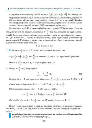211
яке рівносильне даному (на тій частині ОДЗ, де )2
,x k
π
≠ + π бо ці формули
зберігають правильну рівність як при переході від рівності (1) до рівності
(2), так і при оберненому переході від рівності (2) до рівності (1). Заміна
змінної (і обернена заміна) також приводить до рівняння, рівносильного
даному (на зазначеній частині ОДЗ початкового рівняння).
Зауважимо, що ОДЗ рівняння (2) відрізняється від ОДЗ рівняння (1) лише
тим, що до неї не входять значення
2
,x k
π
= + π які входять до ОДЗ рівнян
ня (1). Оскільки ці «погані» значення ми врахували в процесі розв’язування,
то ОДЗ рівняння (1) можна в явному вигляді не фіксувати (як у наведеному
розв’язанні). У відповіді записуємо всі корені, які було одержано в першій
і другій частинах розв’язання.
Р о з в ’ я з а н н я
1. Якщо
2
, ,x k k
π
= + π ∈Z то з даного рівняння одержуємо
( ) ( )2
2 2 4
ctg tg 1,k kπ π π
+ π − + π + = тобто 02
–(–1) = 1 — правильна рівність.
Отже,
2
x k
π
= + π , k ∈ Z, — корені рівняння (1).
2. Якщо
2
,x k
π
≠ + π одержуємо
2
1 tg 1
tg 1 tg
1.x
x x
+
−
− = (2)
Заміна tg x = 1 приводить до рівняння 2
1 1
1
1,
t
t t
+
−
− = яке при t ≠ 0 i t ≠ 1
рівносильне рівнянню 2t2
+ t – 1 = 0. Тоді t1
= –1, 2
1
2
.t =
Обернена заміна дає: tg x = –1 або 1
2
tg ,x = тобто
4
,x n
π
= − + π n ∈ Z, або 1
2
arctg ,x m= + π m ∈ Z.
Відповідь:
2
,k
π
+ π k ∈ Z;
4
,n
π
− + π n ∈ Z;
1
2
arctg ,m+ π m ∈ Z.
Деякі тригонометричні рівняння вдається розв’язати, використовуючи
такийо р і є н т и р,якийумовноможнаназвати«шукайквадратнийтричлен»,
тобто:
спробуйтерозглянутизаданерівнянняякквадратневідносноякоїсь
змінної (чи відносно якоїсь функції).
§ 19. Приклади розв’язування більш складних тригонометричних рівнянь та їх систем
 