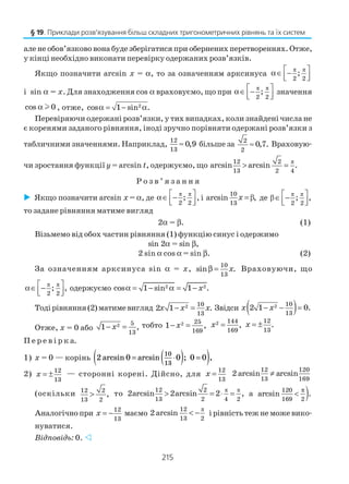 215
але не обов’язково вона буде зберігатися при обернених перетвореннях. Отже,
у кінці необхідно виконати перевірку одержаних розв’язків.
Якщо позначити arcsin x = α, то за означенням арксинуса
π π
2 2
; α∈ −  
і sin α = x. Для знаходження cos α враховуємо, що при
π π
2 2
; α∈ −  
значення
cos 0α l , отже, 2
cos 1 sin .α = − α
Перевіряючи одержані розв’язки, у тих випадках, коли знайдені числа не
є коренями заданого рівняння, іноді зручно порівняти одержані розв’язки з
табличними значеннями. Наприклад,
12
13
0,9≈ більше за 2
2
0,7.≈ Враховую
чи зростання функції y = arcsin t, одержуємо, що
π12 2
13 2 4
arcsin arcsin .> =
Р о з в ’ я з а н н я
Якщо позначити arcsin x = α, де
π π
2 2
; α∈ −  
, і β
10
13
arcsin ,x = де
π π
β
2 2
; , ∈ −  
то задане рівняння матиме вигляд
2α = β. (1)
Візьмемо від обох частин рівняння (1) функцію синус і одержимо
sin 2α = sin β,
2 sin α cos α = sin β. (2)
За означенням арксинуса sin α = x,
10
13
sin .xβ = Враховуючи, що
π π
2 2
; , α∈ −  
одержуємо 2 2cos 1 sin 1 .xα = − α = −
Тодірівняння(2)матимевигляд 2 10
13
2 1 .x x x− = Звідси ( )2 10
13
2 1 0.x x− − =
Отже, x = 0 або 2 5
13
1 ,x− = тобто 2 25
169
1 ,x− = 2 144
169
,x =
12
13
.x = ±
П е р е в і р к а.
1) x = 0 — корінь 2 0 0 0 0arcsin ; ,= ⋅( ) =( )arcsin
10
13
2) 12
13
x = ± — сторонні корені. Дійсно, для
12
13
x =
12 120
13 169
2 arcsin arcsin≠
(оскільки 12 2
13 2
,> то
π π12 2
13 2 4 2
2arcsin 2arcsin 2 ,> = ⋅ = а )120
169 2
arcsin .
π
<
Аналогічнопри
12
13
x = − маємо
π12
13 2
2 arcsin < − ірівністьтежнеможевико
нуватися.
Відповідь: 0.
§ 19. Приклади розв’язування більш складних тригонометричних рівнянь та їх систем
 