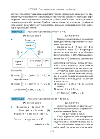 218
РОЗДІЛ 2. Тригонометричні рівняння і нерівності
зручно супроводжувати відповідні міркування схемами, за якими легко про
стежити, у який момент ми не змогли однозначно виконати необхідні пере
творення,наскількивипадківдовелосярозбитирозв’язанняічимвідрізняєть
ся один випадок від іншого. Щоб на таких схемах (чи в записах громіздких
розв’язань) не загубити якусь відповідь, доцільно поміщати остаточні відпо
віді в прямокутні рамки.
Приклад 1 Розв’яжіть рівняння 2cos x – a = 0.
Р о з в ’ я з а н н я К о м е н т а р
Відповідь:
1) якщо
2
1
a
> (тобто | a | > 2), то
коренів немає;
2) якщо
2
1
a
m (тобто | a | m 2), то
2
arccos 2 ,
a
x n= ± + π n ∈ Z.
Наявність параметра aне заважає
нам однозначно виразити cos x із за
даного рівняння.
Рівняння cos t = b при | b | > 1 не
має коренів, а при | b | m 1 корені рів
няння можна записати за відомою
формулою(див.с.158).Отже,длярів
няння
2
cos
a
x = не можна однозначно
записати розв’язки, і тому, почина
ючи з цього моменту, розв’язання
необхідно розвести на два випадки.
Остаточну відповідь можна запи
сувати з використанням знаку моду
ля, а можна подати обмеження для
параметра а без модуля і записати
відповідь так:
1) якщо a < –2 або a > 2, то коренів
немає;
2) якщо –2 m a m 2, то
2
arccos 2 ,
a
x n= ± + π n ∈ Z.
2 cos x = a,
2
cos = a
x
2
1
a
>
2
1
a
m
коренів
немає
2
arccos 2 ,
a
x n= ± + π
n ∈ Z
Приклад 2 Розв’яжіть рівняння sin 2x = 4a cos x.
Р о з в ’ я з а н н я К о м е н т а р
2 sin x соs x – 4a cos x = 0,
2 cos x (sin x – 2a ) = 0. (1)
Тоді cos x = 0 або sin х – 2а = 0.
Звідси
π
2
,x m= + π m ∈ Z,
або sin х = 2а.
Спочатку зведемо всі тригономет
ричні функції до одного аргументу x,
використовуючиформулу
sin 2x = 2 sin x соs x.
Якщо перенести всі члени рівнян
ня в ліву частину, то можна винести
за дужки спільний множник 2 cos x.
Оскількиобидвамножникимають
зміст при будь яких значеннях змін
 