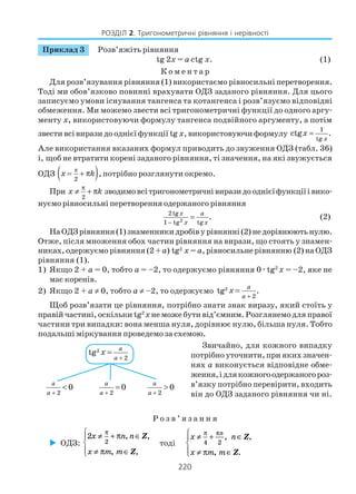 220
РОЗДІЛ 2. Тригонометричні рівняння і нерівності
Приклад 3 Розв’яжіть рівняння
tg 2x = a ctg x. (1)
К о м е н т а р
Для розв’язування рівняння (1) використаємо рівносильні перетворення.
Тоді ми обов’язково повинні врахувати ОДЗ заданого рівняння. Для цього
записуємо умови існування тангенса та котангенса і розв’язуємо відповідні
обмеження. Ми можемо звести всі тригонометричні функції до одного аргу
менту x, використовуючи формулу тангенса подвійного аргументу, а потім
звести всі вирази до однієї функції tg x, використовуючи формулу
1
tg
ctg .
x
x =
Але використання вказаних формул приводить до звуження ОДЗ (табл. 36)
і, щоб не втратити корені заданого рівняння, ті значення, на які звужується
ОДЗ ( )π
2
x k= + π , потрібно розглянути окремо.
При
2
x k
π
≠ + π зводимовсітригонометричнівиразидооднієїфункціїівико
нуємо рівносильні перетворення одержаного рівняння
2
2tg
1 tg tg
.x a
x x−
= (2)
НаОДЗрівняння(1)знаменникидробівурівнянні(2)недорівнюютьнулю.
Отже, після множення обох частин рівняння на вирази, що стоять у знамен
никах, одержуємо рівняння (2 +a) tg2
x = a, рівносильне рівнянню (2) на ОДЗ
рівняння (1).
1) Якщо 2 + a = 0, тобто a = –2, то одержуємо рівняння 0ætg2
x = –2, яке не
має коренів.
2) Якщо 2 + а ≠ 0, тобто а ≠ –2, то одержуємо 2
2
tg .
a
a
x
+
=
Щоб розв’язати це рівняння, потрібно знати знак виразу, який стоїть у
правій частині, оскільки tg2
xне може бути від’ємним. Розглянемо для правої
частини три випадки: вона менша нуля, дорівнює нулю, більша нуля. Тобто
подальші міркування проведемо за схемою.
Звичайно, для кожного випадку
потрібно уточнити, при яких значен
нях а виконується відповідне обме
ження,ідлякожногоодержаногороз
в’язку потрібно перевірити, входить
він до ОДЗ заданого рівняння чи ні.
2
2
tg
a
a
x
+
=
2
0
a
a +
<
2
0
a
a +
=
2
0
a
a +
>
Р о з в ’ я з а н н я
ОДЗ:
2
2
x n n
x m m
≠ + ∈
≠ ∈




π
π
π
, Z
Z
,
, ,
тоді
x n
x m m
n
≠ + ∈
≠ ∈




π π
π
4 2
, ,
, .
Z
Z
 