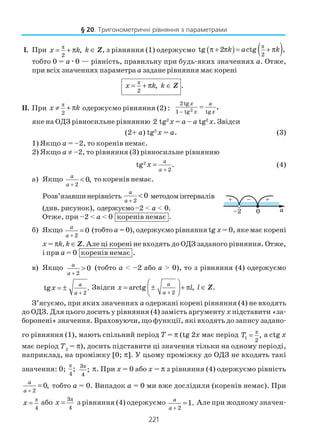 221
І. При π
2
,x k= + π k ∈ Z, з рівняння (1) одержуємо ( ) ( )π
2
tg 2 ctg ,k a kπ + π = + π
тобто 0 = aæ0 — рівність, правильну при будь яких значеннях a. Отже,
при всіх значеннях параметра a задане рівняння має корені
π
2
,x k= + π k ∈ Z .
II. При
π
2
x k≠ + π одержуємо рівняння (2) : 2
2tg
1 tg tg
,x a
x x−
=
яке на ОДЗ рівносильне рівнянню 2 tg2
x = a – a tg2
x. Звідси
(2+ a) tg2
x = a. (3)
1) Якщо a = –2, то коренів немає.
2) Якщо a ≠ –2, то рівняння (3) рівносильне рівнянню
2
2
tg .
a
a
x
+
= (4)
а) Якщо
2
0,
a
a +
< то коренів немає.
Розв’язавшинерівність
2
0
a
a +
< методомінтервалів
(див. рисунок), одержуємо–2 < а < 0.
Отже, при –2 < а < 0 коренів немає .
б) Якщо
2
0
a
a +
= (тобто а = 0), одержуємо рівняння tg x = 0, яке має корені
х = πk, k ∈ Z. Але ці корені не входять до ОДЗ заданого рівняння. Отже,
і при а = 0 коренів немає .
в) Якщо
2
0
a
a +
> (тобто а < –2 або а > 0), то з рівняння (4) одержуємо
2
tg .
a
a
x
+
= ± Звідси
2
arctg ,
a
a
x l
+
 
= ± + π 
 
l ∈ Z.
З’ясуємо, при яких значеннях а одержані корені рівняння (4) не входять
до ОДЗ. Для цього досить у рівняння (4) замість аргументу х підставити «за
боронені» значення. Враховуючи, що функції, які входять до запису задано
го рівняння (1), мають спільний період Т = π (tg 2x має період π
1
2
,T = а ctg x
має період Т2
= π), досить підставити ці значення тільки на одному періоді,
наприклад, на проміжку [0; π]. У цьому проміжку до ОДЗ не входять такі
значення: 0;
π
4
; π3
4
; π. При х = 0 або х = π з рівняння (4) одержуємо рівність
2
0,
a
a +
= тобто а = 0. Випадок а = 0 ми вже дослідили (коренів немає). При
π
4
x = або
π3
4
x = з рівняння (4) одержуємо
2
1.
a
a +
= Але при жодному значен
§ 20. Тригонометричні рівняння з параметрами
 