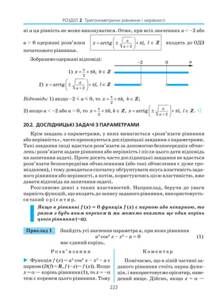 222
РОЗДІЛ 2. Тригонометричні рівняння і нерівності
ні а ця рівність не може виконуватися. Отже, при всіх значеннях а < –2 або
а > 0 одержані розв’язки
2
arctg ,
a
a
x l
+
 
= ± + π 
 
l ∈ Z входять до ОДЗ
початкового рівняння.
Зобразимо одержані відповіді:
Відповідь: 1) якщо –2 m a m 0, то π
2
,x k= + π k ∈ Z;
2) якщо a < –2 або а > 0, то
π
2
,x k= + π k ∈ Z,
2
arctg ,
a
a
x l
+
 
= ± + π 
 
l ∈ Z.
20.2. ДОСЛІДНИЦЬКІ ЗАДАЧІ З ПАРАМЕТРАМИ
Крім завдань з параметрами, у яких вимагається «розв’язати рівняння
або нерівність», часто пропонуються дослідницькі завдання з параметрами.
Такі завдання іноді вдається розв’язати за допомогою безпосередніх обчис
лень: розв’язати задане рівняння або нерівність і після цього дати відповідь
на запитання задачі. Проте досить часто дослідницькі завдання не вдається
розв’язати безпосередніми обчисленнями (або такі обчислення є дуже гро
міздкими), і тому доводиться спочатку обґрунтувати якусь властивість зада
ного рівняння або нерівності, а потім, користуючись цією властивістю, вже
давати відповідь на запитання задачі.
Розглянемо деякі з таких властивостей. Наприклад, беручи до уваги
парність функцій, що входять до запису заданого рівняння, використовуєть
ся такий о р і є н т и р.
Якщо в рівнянні f (х) = 0 функція f (х) є парною або непарною, то
разом з будь яким коренем ααααα ми можемо вказати ще один корінь
цього рівняння (–ααααα).
Приклад 1 Знайдіть усі значення параметра а, при яких рівняння
a2
cos2
x – x2
– a = 0 (1)
має єдиний корінь.
Р о з в ’ я з а н н я К о м е н т а р
1)
π
2
,x k= + π k ∈ Z
2)
2
arctg ,
a
a
x l
+
 
= ± + π 
 
l ∈ Z
Функція f (x) = a2
cos2
x – x2
– a є
парною (D(f) = R, f (–x) = f (x)). Якщо
x = α — корінь рівняння (1), то x = –α
теж є коренем цього рівняння. Тому
Помічаємо, що в лівій частині за
даного рівняння стоїть парна функ
ція,івикористовуємоорієнтир,наве
дений вище. Дійсно, якщо x = α —
 