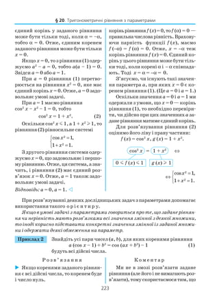 223
При розв’язуванні деяких дослідницьких задач з параметрами допомагає
використання такого о р і є н т и р у.
Якщо в умові задачі з параметрами говориться про те, що задане рівнян
ня чи нерівність мають розв’язками всі значення змінної з деякої множини,
то іноді корисно підставити конкретні значення змінної із заданої множи
ни і одержати деякі обмеження на параметр.
Приклад 2 Знайдіть усі пари чисел (a, b), для яких коренями рівняння
a (cos x – 1) + b2
= cos (ax + b2
) – 1 (1)
будуть всі дійсні числа.
Р о з в ’ я з а н н я К о м е н т а р
§ 20. Тригонометричні рівняння з параметрами
єдиний корінь у заданого рівняння
може бути тільки тоді, коли α = –α,
тобто α = 0. Отже, єдиним коренем
заданого рівняння може бути тільки
х = 0.
Якщо х = 0, то з рівняння (1) одер
жуємо а2
– а = 0, тобто а(а – 1) = 0.
Звідси а = 0 або а = 1.
При а = 0 рівняння (1) перетво
рюється на рівняння х2
= 0, яке має
єдиний коріньх = 0. Отже,а = 0 задо
вольняє умові задачі.
При а = 1 маємо рівняння
cos2
x – x2
– 1 = 0, тобто
cos2
x = 1 + х2
. (2)
Оскільки cos2
x m 1, а 1 + х2
l 1, то
рівняння (2) рівносильне системі
2
2
cos 1,
1 1.
x
x
=

+ =
З другого рівняння системи одер
жуємох = 0, що задовольняє і першо
мурівнянню.Отже,цясистема,азна
чить, і рівняння (2) має єдиний роз
в’язок х = 0. Отже, а = 1 також задо
вольняє умові задачі.
Відповідь: а = 0, а = 1.
коріньрівнянняf (x)=0,тоf (α) = 0 —
правильначисловарівність.Врахову
ючи парність функції f (x), маємо
f (−α) = f (α) = 0. Отже, x = −α теж
корінь рівняння f (x) = 0. Єдиний ко
ріньуцьогорівнянняможебутитіль
ки тоді, коли корені α і − α співпада
ють. Тоді x = α = −α = 0.
З’ясуємо, чи існують такі значен
ня параметра а, при яких х = 0 є ко
ренем рівняння (1). (Це а = 0 і а = 1.)
Оскільки значення а = 0 і а = 1 ми
одержали з умови, що х = 0 — корінь
рівняння (1), то необхідно перевіри
ти, чи дійсно при цих значенняха за
данерівнянняматимеєдинийкорінь.
Для розв’язування рівняння (2)
оцінимо його ліву і праву частини:
f (x) = cos2
x, g (x) = 1 + x2
.
cos2
x = 1 + x2
⇔
0 m f (x) m 1 g (x) l 1
2
2
cos 1,
1 1.
x
x
=
⇔ 
+ =
Якщо коренями заданого рівнян
ня є всі дійсні числа, то коренем буде
і число нуль.
Ми не в змозі розв’язати задане
рівняння (але його і не вимагають роз
в’язати),томускористаємосятим,що
 