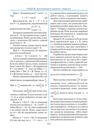 224
РОЗДІЛ 2. Тригонометричні рівняння і нерівності
При х = 0 одержуємо b2
= cosb2
–1,
тоді
1 + b2
= cos b2
. (2)
Враховуючи, що 1 + b2
l 1, а
cos b2
m1,одержуємо,щорівняння(2)
рівносильне системі
2
2
1 1,
cos 1.
b
b
+ =

=
З першого рівняння системи одер
жуємо b = 0, що задовольняє і друго
мурівнянню.Отже,цясистема,азна
чить, і рівняння (2) мають єдиний
розв’язок b = 0.
Таким чином, умова задачі може
виконуватися тільки при b = 0.
При b = 0 рівняння (1) перетво
рюється на рівняння
а (cos x – 1) = cos (ax) – 1. (3)
Алезаумовоюкоренямирівняння
(1), а значить, і рівняння (3) повинні
бути всі дійсні числа, отже, коренем
буде і число 2π. Прих =2πодержуємо
0 = cos (2πa) – 1, тоді cos (2πa) = 1,
тобто 2πa = 2πk, k ∈ Z. Отже, a = k,
k ∈ Z (таким чином, а — ціле число).
Якщо коренями рівняння (3) є всі
дійснічисла,токоренембудеічисло
2
.
π
При
2
x
π
= одержуємо ( )2
cos 1.a a
π
− = −
Оскільки ( )2
cos a
π
при цілих зна
ченняха набуває тільки значень 1; 0;
–1, то а може набувати тільки зна
чень 0; 1; 2.
Якщо а = 0 (і b = 0), то рівняння
(1) має вигляд 0 (cos x – 1) = cos 0 – 1,
тобто 0(cos x – 1) = 0, і його коренями
є всі дійсні числа. Отже, пара чисел
(a, b) = (0; 0) задовольняє умові за
дачі.
Якщо а = 1 (і b = 0), то рівняння
(1) має вигляд cos x – 1 = cos x – 1,
за умовою його коренями будуть усі
дійсні числа, і підставимо замість
змінної х якісь конкретні значення.
Дляпідстановкинайчастішевиби
рають такі з них, які дозволяють пе
ретворитиякийсьвиразнануль.Так,
при х = 0 вираз у перших дужках до
рівнює нулю. Розв’язуючи одержане
рівняння (2) відносно b, отримуємо
єдиний розв’язок b = 0.
Якщо b ≠ 0, то рівність (1) не може
бути правильною при х = 0, тобто
х = 0небудекоренемзаданогорівнян
ня, а значить, при цих значеннях b
рівняння (1) не може мати коренями
всі дійсні числа.
Спробуємо ще раз перетворити ви
раз у перших дужках на нуль, вико
ристовуючи те, що число 2π є періо
дом функції cos x, отже, через 2π зна
чення в перших дужках буде повто
рюватися (підставляємо х = 2π).
Потім спробуємо перетворити на
нуль cos x (підставляємо )2
.x
π
=
При цілому азначення
2
a
π
на оди
ничному колі зображуються на
кінцях горизонтального та верти
кального діаметрів, отже, значення
( )2
cos a
π
можуть бути тільки: 1, –1
і 0.
Оскільки значення a і b ми отри
малиприпідстановцівзаданерівнян
ня тільки трьох значень х, то необхі
дно перевірити, чи будуть усі дійсні
числа при цих значення a і b кореня
ми заданого рівняння, тобто пере
вірити, чи буде рівняння (1) перетво
рюватися на правильну рівність при
всіх дійсних значеннях х.
 