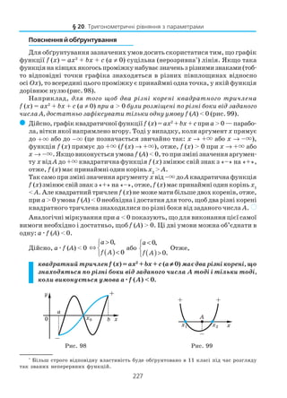 227
Пояснення й обґрунтування
Для обґрунтування зазначених умов досить скористатися тим, що графік
функції f (x) = ax2
+ bx + c (a ≠ 0) суцільна (нерозривна*
) лінія. Якщо така
функціянакінцяхякогосьпроміжкунабуваєзначеньзрізнимизнаками(тоб
то відповідні точки графіка знаходяться в різних півплощинах відносно
осі Оx), то всередині цього проміжку є принаймні одна точка, у якій функція
дорівнює нулю (рис. 98).
Наприклад, для того щоб два різні корені квадратного тричлена
f (x) = ax2
+ bx + c (a ≠ 0) при a > 0 були розміщені по різні боки від заданого
числа A, достатньо зафіксувати тільки одну умову f (A) < 0 (рис. 99).
( Дійсно, графік квадратичної функції f (x) = ax2
+ bx + cпри a > 0 — парабо
ла, вітки якої напрямлено вгору. Тоді у випадку, коли аргумент x прямує
до +× або до –× (це позначається звичайно так: х → +× або х → –×),
функція f (x) прямує до +× (f (x) → +×), отже, f (x) > 0 при х → +× або
х → –×. Якщо виконується умова f (A) < 0, то при зміні значення аргумен
ту x від A до +× квадратична функція f (x) змінює свій знак з «–» на «+»,
отже, f (x) має принаймні один корінь x2
> A.
Так само при зміні значення аргументу x від –× доAквадратична функція
f (x) змінює свій знак з «+» на «–», отже,f (x) має принаймні один корінь x1
< A. Але квадратний тричлен f (x) не може мати більше двох коренів, отже,
при a> 0 умова f (A) < 0 необхідна і достатня для того, щоб два різні корені
квадратного тричлена знаходилися по різні боки від заданого числа A. )
Аналогічні міркування при a < 0 показують, що для виконання цієї cамої
вимоги необхідно і достатньо, щоб f (A) > 0. Ці дві умови можна об’єднати в
одну: aæf (A) < 0.
Дійсно, aæf (A) < 0
( )
0,
0
a
f A
>
⇔ 
<
або
( )
0,
0.
a
f A
<

>
Отже,
квадратний тричленf (x) = ax2
+ bx+ c (a ≠≠≠≠≠ 0) має два різні корені, що
знаходяться по різні боки від заданого числа A тоді і тільки тоді,
коли виконується умова aæææææf (A) < 0.
§ 20. Тригонометричні рівняння з параметрами
*
Більш строго відповідну властивість буде обґрунтовано в 11 класі під час розгляду
так званих неперервних функцій.
Рис. 98 Рис. 99
 
